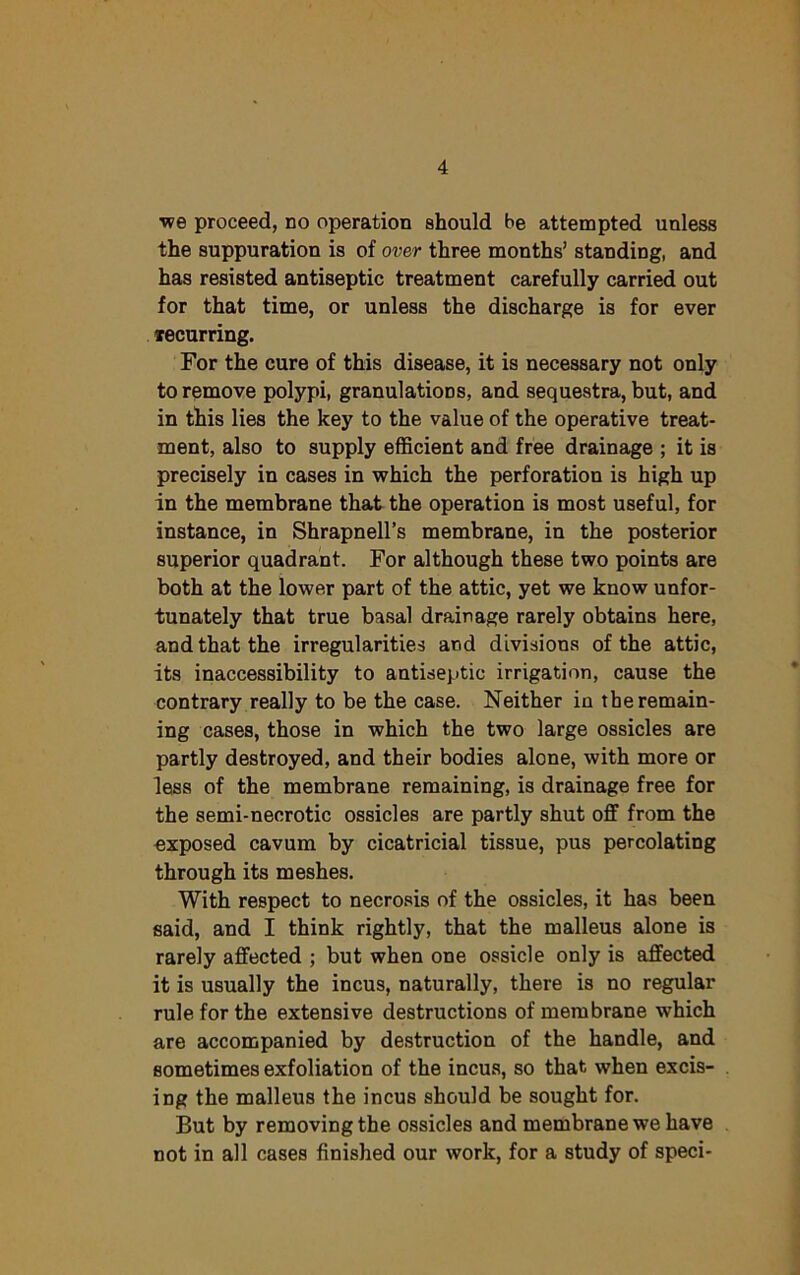 ■we proceed, no operation should be attempted unless the suppuration is of over three months’ standing, and has resisted antiseptic treatment carefully carried out for that time, or unless the discharge is for ever ^recurring. For the cure of this disease, it is necessary not only to remove polypi, granulations, and sequestra, but, and in tbis lies the key to the value of the operative treat- ment, also to supply efficient and free drainage ; it is precisely in cases in which the perforation is high up in the membrane that the operation is most useful, for instance, in Shrapnell’s membrane, in the posterior superior quadrant. For although these two points are both at the lower part of the attic, yet we know unfor- tunately that true basal drainage rarely obtains here, and that the irregularities and divisions of the attic, its inaccessibility to antiseptic irrigation, cause the contrary really to be the case. Neither iu the remain- ing cases, those in which the two large ossicles are partly destroyed, and their bodies alone, with more or less of the membrane remaining, is drainage free for the semi-necrotic ossicles are partly shut off from the exposed cavum by cicatricial tissue, pus percolating through its meshes. With respect to necrosis of the ossicles, it has been said, and I think rightly, that the malleus alone is rarely affected ; but when one ossicle only is affected it is usually the incus, naturally, there is no regular rule for the extensive destructions of membrane which are accompanied by destruction of the handle, and sometimes exfoliation of the incus, so that when excis- ing the malleus the incus should be sought for. But by removing the ossicles and membrane we have not in all cases finished our work, for a study of speci-