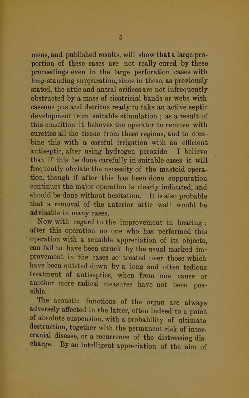 mens, and published results, will show that a large pro- portion of these cases are not really cured by these proceedings even in the large perforation cases with long-standing suppuration, since in these, as previously stated, the attic and antral orifices are not infrequently obstructed by a mass of cicatricial bands or webs with caseous pus and detritus ready to take an active septic development from suitable stimulation ; as a result of this condition it behoves the operator to remove with curettes all the tissue from these regions, and to com- bine this with a careful irrigation with an efficient antiseptic, after using hydrogen peroxide. I believe that if this be done carefully in suitable cases it will frequently obviate the necessity of the mastoid opera- tion, though if after this has been done suppuration continues the major operation is clearly indicated, and should be done without hesitation. It is also probable that a removal of the anterior attic wall would be advisable in many cases. Now with regard to the improvement in hearing ; after this operation no one who has performed this operation with a sensible appreciation of its objects, can fail to have been struck by the usual marked im- provement in the cases so treated over those which have been quieted down by a long and often tedious treatment of antiseptics, when from one cause or another more radical measures have not been pos- sible. The acoustic functions of the organ are always adversely affected in the latter, often indeed to a point of absolute suspension, with a probability of ultimate destruction, together with the permanent risk of inter- cranial disease, or a recurrence of the distressing dis- charge. By an intelligent appreciation of the aim of