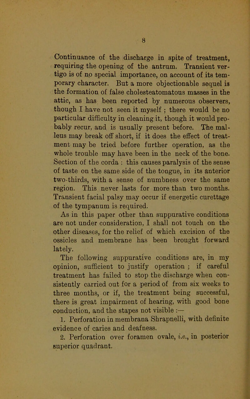 Continuance of the discharge in spite of treatment, requiring the opening of the antrum. Transient ver- tigo is of no special importance, on account of its tem- porary character. But a more objectionable sequel is the formation of false cholesteatomatous masses in the attic, as has been reported by numerous observers, though I have not seen it myself ; there would be no particular difficulty in cleaning it, though it would pro- bably recur, and is usually present before. The mal- leus may break off short, if it does the effect of treat- ment may be tried before further operation, as the whole trouble may have been in the neck of the bone. Section of the corda : this causes paralysis of the sense of taste on the same side of the tongue, in its anterior two-thirds, with a sense of numbness over the same region. This never lasts for more than two months. Transient facial palsy may occur if energetic curettage of the tympanum is required. As in this paper other than suppurative conditions are not under consideration, I shall not touch on the other diseases, for the relief of which excision of the ossicles and membrane has been brought forward lately. The following suppurative conditions are, in my opinion, sufficient to justify operation ; if careful treatment has failed to stop the discharge when con- sistently carried out for a period of from six weeks to three months, or if, the treatment being successful, there is great impairment of hearing, with good bone conduction, and the stapes not visible :— 1. Perforation in membrana Shrapnelli, with definite evidence of caries and deafness. 2. Perforation over foramen ovale, be., in posterior superior quadrant.