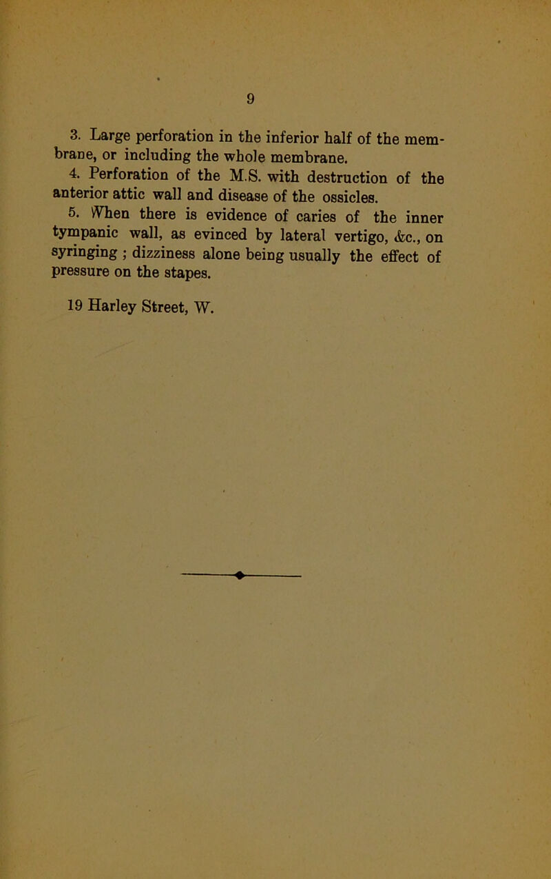 3. Large perforation in the inferior half of the mem- brane, or including the whole membrane. 4. Perforation of the M.S. with destruction of the anterior attic wall and disease of the ossicles. 5. When there is evidence of caries of the inner tympanic wall, as evinced by lateral vertigo, <fcc., on syringing ; dizziness alone being usually the effect of pressure on the stapes. 19 Harley Street, W.