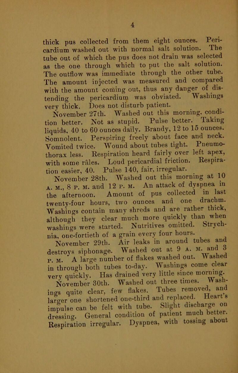thick pus collected from them eight ounces. Peri- cardium washed out with normal salt solution. The tube out of which the pus does not drain was selected as the one through which to put the salt solution. The outflow was immediate through the other tube. The amount injected was measured and compared with the amount coming out, thus any danger of dis- tending the pericardium was obviated. Washings very thick. Does not disturb patient. November 27th. Washed out this morning, condi- tion better. Not as stupid. Pulse better. Taking liquids, 40 to 60 ounces daily. Brandy, 12 to 15 ounces. Somnolent. Perspiring freely about face and neck. Vomited twice. Wound about tubes tight. Pneumo- thorax less. Respiration heard fairly oyer left apex, with some rales. Loud pericardial friction. Respira- tion easier, 40. Pulse 140, fair, irregular. November 28th. Washed out this morning at 10 A. m., 8 p. m. and 12 p. m. An attack of dyspnea in the afternoon. Amount of pus collected in last twenty-four hours, two ounces and one drachm. Washings contain many shreds and are rather thick, although they clear much more quickly than when washings were started. Nutritives omitted. Strych- nia, one-fortieth of a grain every four hours. November 29th. Air leaks in around tubes and destroys siphonage. Washed out at 9 a. m. and pm A large number of flakes washed out. Hashed in through both tubes to-day. Washings come clear very quickly. Has drained very little since morning. November 30th. Washed out three times. Wash- ings quite clear, few flakes. Tubes removed, and larger one shortened one-third and replaced. Heart s impulse can be felt with tube. Slight discharge on dressing. General condition of patient much better. Respiration irregular. Dyspnea, with tossing about