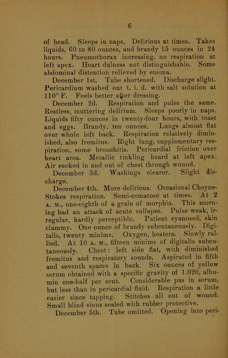 of head. Sleeps in naps. Delirious at times. Takes liquids, 60 to 80 ounces, and brandy 15 ounces in 24 hours. Pneumothorax increasing, no respiration at left apex. Heart dulness not distinguishable. Some abdominal distention relieved by enema. December 1st. Tube shortened. Discharge slight. Pericardium washed out t. i. d. with salt solution at 110° F. Feels better afjter dressing. December 2d. Respiration and pulse the same. Restless, muttering delirium. Sleeps poorly in naps. Liquids fifty ounces in twenty-four hours, with toast aud eggs. Brandy, ten ounces. Lungs almost flat over whole left back. Respiration relatively dimin- ished, also fremitus. Right lung, supplementary res- piration, some bronchitis. Pericardial friction over heart area. Metallic tinkling heard at left apex. Air sucked in and out of chest through wound. December 3d. Washings clearer. Slight dis- charge. December 4th. More delirious. Occasional Cheyne- Stokes respiration. Semi-comatose at times. At 2 A. M., one-eighth of a grain of morphia. This morn- ing had an attack of acute collapse. Pulse weak, ir- regular, hardly perceptible. Patient cyanosed, skin clammy. One ounce of brandy subcutaneously. Digi- talis, twenty minims. Oxygen, heaters. Slowly ral- lied. At l0 A. M., fifteen minims of digitalis subcu- taneously. Chest: left side flat, with diminished fremitus and respiratory sounds. Aspirated in fifth and seventh spaces in ‘back. Six ounces of yellow serum obtained with a specific gravity of 1.020, albu- min one-half per cent. Considerable pus in serum, but less than in pericardial fluid. Respiration a little easier since tapping. Stitches all out of wound. Small blind sinus sealed with rubber protective. December 5th. Tube omitted. Opening into peri-