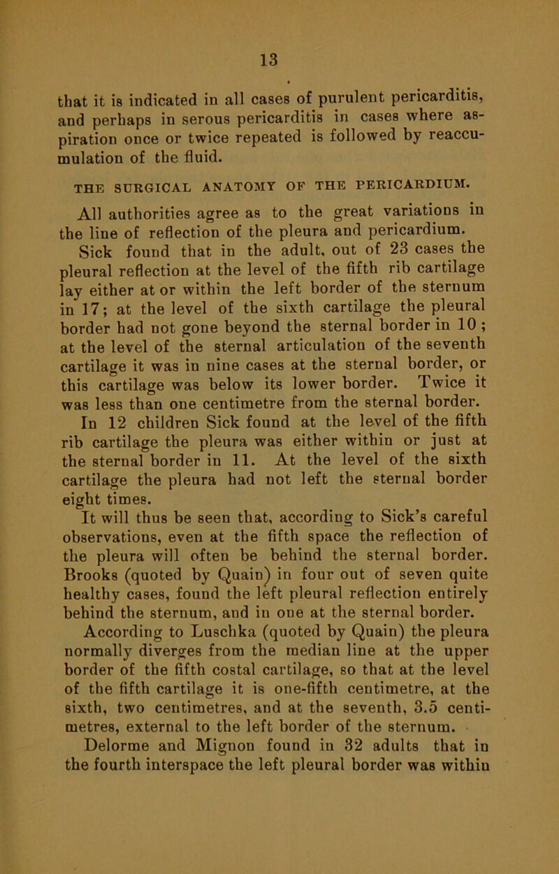 that it is indicated in all cases of purulent pericarditis, and perhaps in serous pericarditis in cases where as- piration once or twice repeated is followed by reaccu- mulation of the fluid. THE SURGICAL ANATOMY OF THE PERICARDIUM. All authorities agree as to the great variations in the line of reflection of the pleura and pericardium. Sick found that in the adult, out of 23 cases the pleural reflection at the level of the fifth rib cartilage lay either at or within the left border of the sternum in 17; at the level of the sixth cartilage the pleural border had not gone beyond the sternal border in 10 ; at the level of the sternal articulation of the seventh cartilage it was in nine cases at the sternal border, or this cartilage was below its lower border. Twice it was less than one centimetre from the sternal border. In 12 children Sick found at the level of the fifth rib cartilage the pleura was either within or just at the sternal border in 11. At the level of the sixth cartilage the pleura had not left the sternal border eight times. It will thus be seen that, according to Sick’s careful observations, even at the fifth space the reflection of the pleura will often be behind the sternal border. Brooks (quoted by Quain) in four out of seven quite healthy cases, found the left pleural reflection entirely behind the sternum, and in one at the sternal border. According to Luschka (quoted by Quain) the pleura normally diverges from the median line at the upper border of the fifth costal cartilage, so that at the level of the fifth cartilage it is one-fifth centimetre, at the sixth, two centimetres, and at the seventh, 3.5 centi- metres, external to the left border of the sternum. Delorme and Mignon found in 32 adults that in the fourth interspace the left pleural border was within