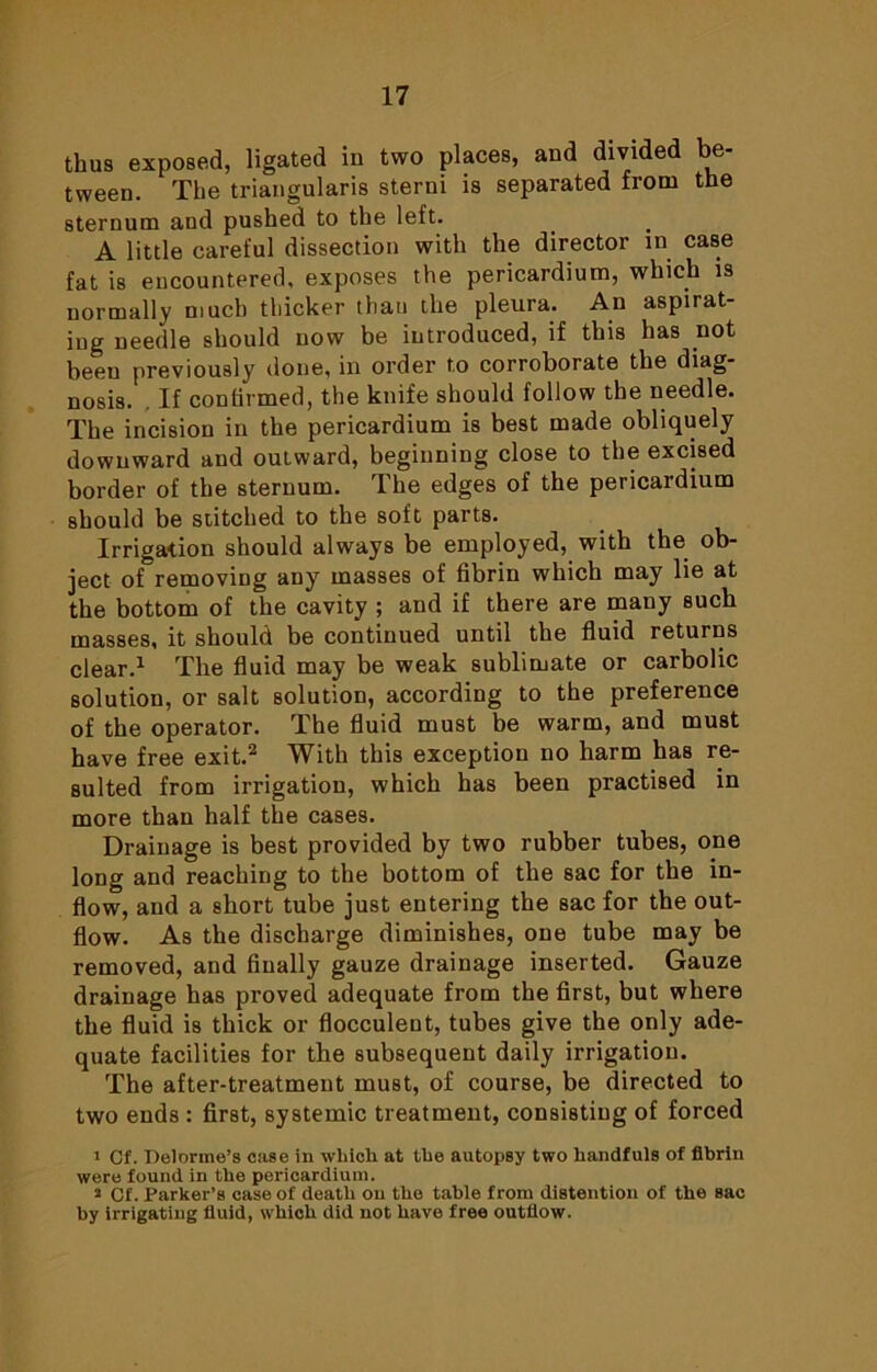 thus exposed, ligated in two places, and divided be- tween. The triangularis sterni is separated from the sternum and pushed to the left. A little careful dissection with the director in case fat is encountered, exposes the pericardium, which is normally much thicker thau the pleura. An aspirat- ing needle should now be introduced, if this has not been previously done, in order to corroborate the diag- nosis. . If confirmed, the knife should follow the needle. The incision in the pericardium is best made obliquely downward and outward, beginning close to the excised border of the sternum. The edges of the pericardium should be stitched to the soft parts. Irrigation should always be employed, with the ob- ject of removing any masses of fibrin which may lie at the bottom of the cavity ; and if there are many such masses, it should be continued until the fluid returns clear.1 The fluid may be weak sublimate or carbolic solution, or salt solution, according to the preference of the operator. The fluid must be warm, and must have free exit.2 With this exception no harm has re- sulted from irrigation, which has been practised in more than half the cases. Drainage is best provided by two rubber tubes, one long and reaching to the bottom of the sac for the in- flow, and a short tube just entering the sac for the out- flow. As the discharge diminishes, one tube may be removed, and finally gauze drainage inserted. Gauze drainage has proved adequate from the first, but where the fluid is thick or flocculeot, tubes give the only ade- quate facilities for the subsequent daily irrigation. The after-treatment must, of course, be directed to two ends : first, systemic treatment, consisting of forced 1 Cf. Delorme’s case in which at the autopsy two handfuls of fibrin were found in the pericardium. 2 Cf. Parker’s case of death on the table from distention of the sac by irrigating fluid, which did not have free outflow.