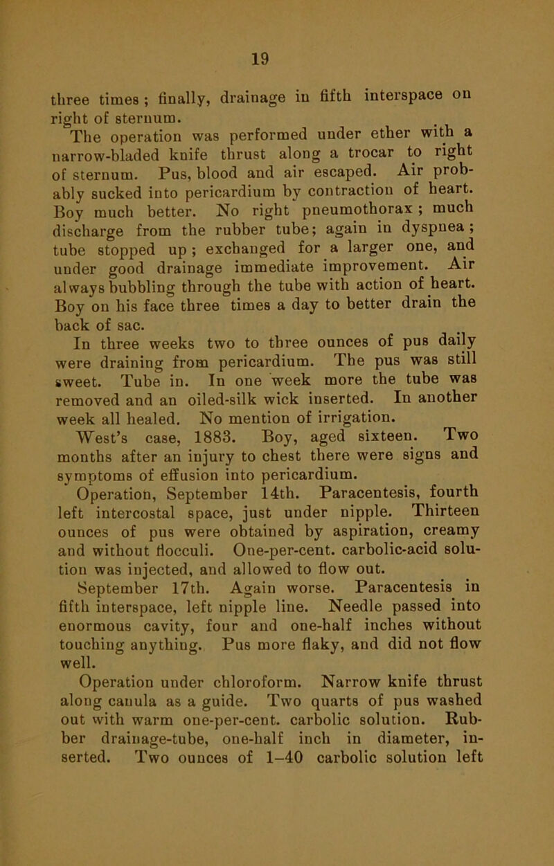 three times ; finally, drainage in fifth interspace on right of sternum. The operation was performed under ether with a narrow-bladed knife thrust along a trocar to right of sternum. Pus, blood and air escaped. Air prob- ably sucked into pericardium by contraction of heart. Boy much better. No right pneumothorax ; much discharge from the rubber tube; again in dyspnea; tube stopped up; exchanged for a larger one, and under good drainage immediate improvement. Air always bubbling through the tube with action of heart. Boy on his face three times a day to better drain the back of sac. In three weeks two to three ounces of pus daily were draining from pericardium. The pus was still sweet. Tube in. In one week more the tube was removed and an oiled-silk wick inserted. In another week all healed. No mention of irrigation. West’s case, 1883. Boy, aged sixteen. Two months after an injury to chest there were signs and symptoms of effusion into pericardium. Operation, September 14th. Paracentesis, fourth left intercostal space, just under nipple. Thirteen ounces of pus were obtained by aspiration, creamy and without fiocculi. One-per-cent, carbolic-acid solu- tion was injected, and allowed to flow out. September 17th. Again worse. Paracentesis in fifth interspace, left nipple line. Needle passed into enormous cavity, four and one-half inches without touching anything. Pus more flaky, and did not flow well. Operation under chloroform. Narrow knife thrust along cauula as a guide. Two quarts of pus washed out with warm one-per-cent, carbolic solution. Rub- ber drainage-tube, one-half inch in diameter, in- serted. Two ounces of 1-40 carbolic solution left