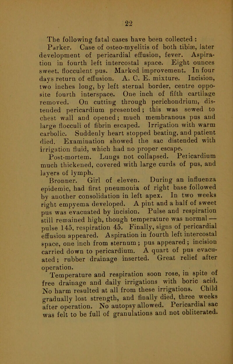 The following fatal cases have been collected : Parker. Case of osteo-myelitis of both tibiae, later development of pericardial effusion, fever. Aspira- tion in fourth left intercostal space. Eight ounces sweet, fiocculent pus. Marked improvement. In four days return of effusion. A. C. E. mixture. Incision, two inches long, by left sternal border, centre oppo- site fourth interspace. One inch of fifth cartilage removed. On cutting through perichondrium, dis- tended pericardium presented; this was sewed to chest wall and opened; much membranous pus and large flocculi of fibrin escaped. Irrigation with warm carbolic. Suddenly heart stopped beating, and patient died. Examination showed the sac distended with irrigation fluid, which had no proper escape. Post-mortem. Lungs not collapsed. Peiicardium much thickened, covered with large curds of pus, and layers of lymph. Bronner. Girl of eleven. During an influenza epidemic, had first pneumouia of right base followed by another consolidation in left apex. In two weeks right empyema developed. A pint and a half of sweet pus was evacuated by incision. Pulse and respiration still remained high, though temperature was normal — pulse 145, respiration 45. Finally, signs of pericardial effusion appeared. Aspiration in fourth left intercostal space, one inch from sternum ; pus appeared ; incision carried down to pericardium. A quart of pus evacu- ated ; rubber drainage inserted. Great relief after operation. Temperature aud respiration soon rose, in spite of free draiuage and daily irrigations with boric acid. No harm resulted at all from these irrigations. Child gradually lost strength, and finally died, three weeks after operation. No autopsy allowed. Pericardial sac was felt to be full of granulations aud not obliterated.