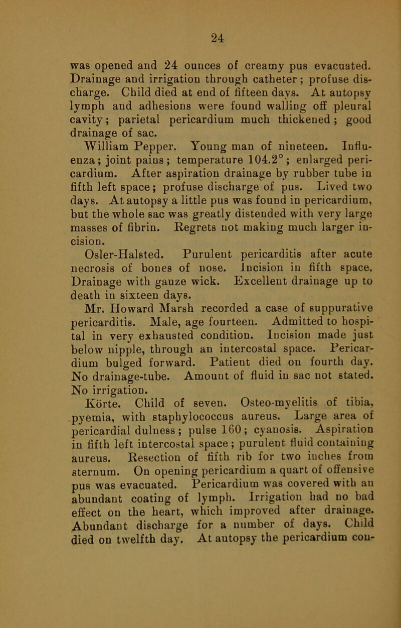 was opened and 24 ounces of creamy pus evacuated. Drainage and irrigation through catheter; profuse dis- charge. Child died at end of fifteen days. At autopsy lymph and adhesions were found walling off pleural cavity; parietal pericardium much thickened; good drainage of sac. William Pepper. Young man of nineteen. Influ- enza; joint pains; temperature 104.2°; enlarged peri- cardium. After aspiration drainage by rubber tube in fifth left space; profuse discharge of pus. Lived two days. At autopsy a little pus was found in pericardium, but the whole sac was greatly distended with very large masses of fibrin. Regrets not making much larger in- cision. Osler-Halsted. Purulent pericarditis after acute necrosis of bones of nose. Incision in fifth space. Drainage with gauze wick. Excellent drainage up to death in sixteen days. Mr. Howard Marsh recorded a case of suppurative pericarditis. Male, age fourteen. Admitted to hospi- tal in very exhausted condition. Incision made just below nipple, through an intercostal space. Pericar- dium bulged forward. Patient died on fourth day. No drainage-tube. Amount of fluid in sac not stated. No irrigation. Korte. Child of seven. Osteo-myelitis of tibia, pyemia, with staphylococcus aureus. Large area of pericardial dulness ; pulse 160; cyanosis. Aspiration in fifth left intercostal space; purulent fluid containing aureus. Resection of fifth rib for two inches from sternum. On opening pericardium a quart of offensive pus was evacuated. Pericardium was covered with an abundant coating of lymph. Irrigation had no bad effect on the heart, which improved after drainage. Abundant discharge for a number of days. Child died on twelfth day. At autopsy the pericardium con-