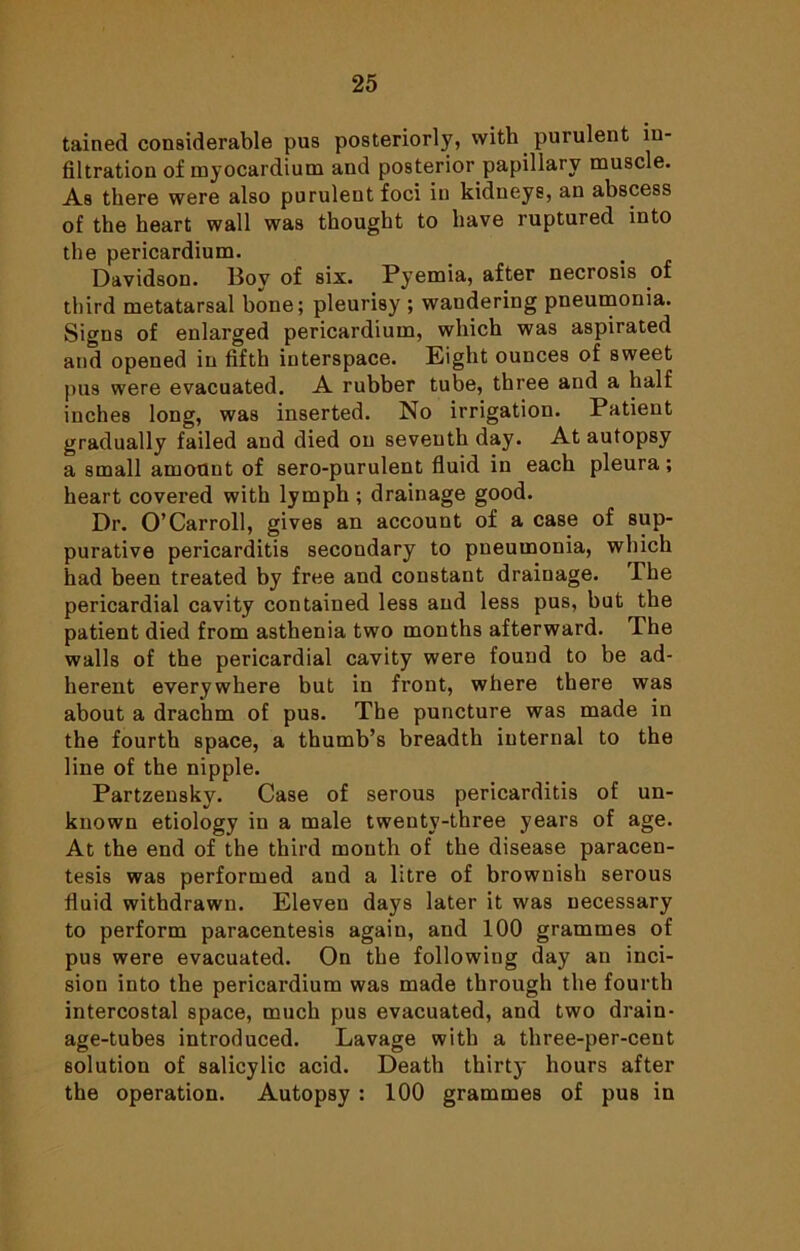 tained considerable pus posteriorly, with purulent in- filtration of myocardium and posterior papillary muscle. As there were also purulent foci in kidneys, an abscess of the heart wall was thought to have ruptured into the pericardium. Davidson. Boy of six. Pyemia, after necrosis of third metatarsal bone; pleurisy ; wandering pneumonia. Signs of enlarged pericardium, which was aspirated and opened in fifth interspace. Eight ounces of sweet pus were evacuated. A rubber tube, three and a half inches long, was inserted. No irrigation. Patient gradually failed and died on seventh day. At autopsy a small amount of sero-purulent fluid in each pleura; heart covered with lymph ; drainage good. Dr. O’Carroll, gives an account of a case of sup- purative pericarditis secondary to pneumonia, which had been treated by free and constant drainage. The pericardial cavity contained less and less pus, but the patient died from asthenia two months afterward. The walls of the pericardial cavity were found to be ad- herent everywhere but in front, where there was about a drachm of pus. The puncture was made in the fourth space, a thumb’s breadth internal to the line of the nipple. Partzensky. Case of serous pericarditis of un- known etiology in a male twenty-three years of age. At the end of the third mouth of the disease paracen- tesis was performed and a litre of brownish serous fluid withdrawn. Eleven days later it was necessary to perform paracentesis again, and 100 grammes of pus were evacuated. On the following day an inci- sion into the pericardium was made through the fourth intercostal space, much pus evacuated, and two drain- age-tubes introduced. Lavage with a three-per-cent solution of salicylic acid. Death thirty hours after the operation. Autopsy ; 100 grammes of pus in