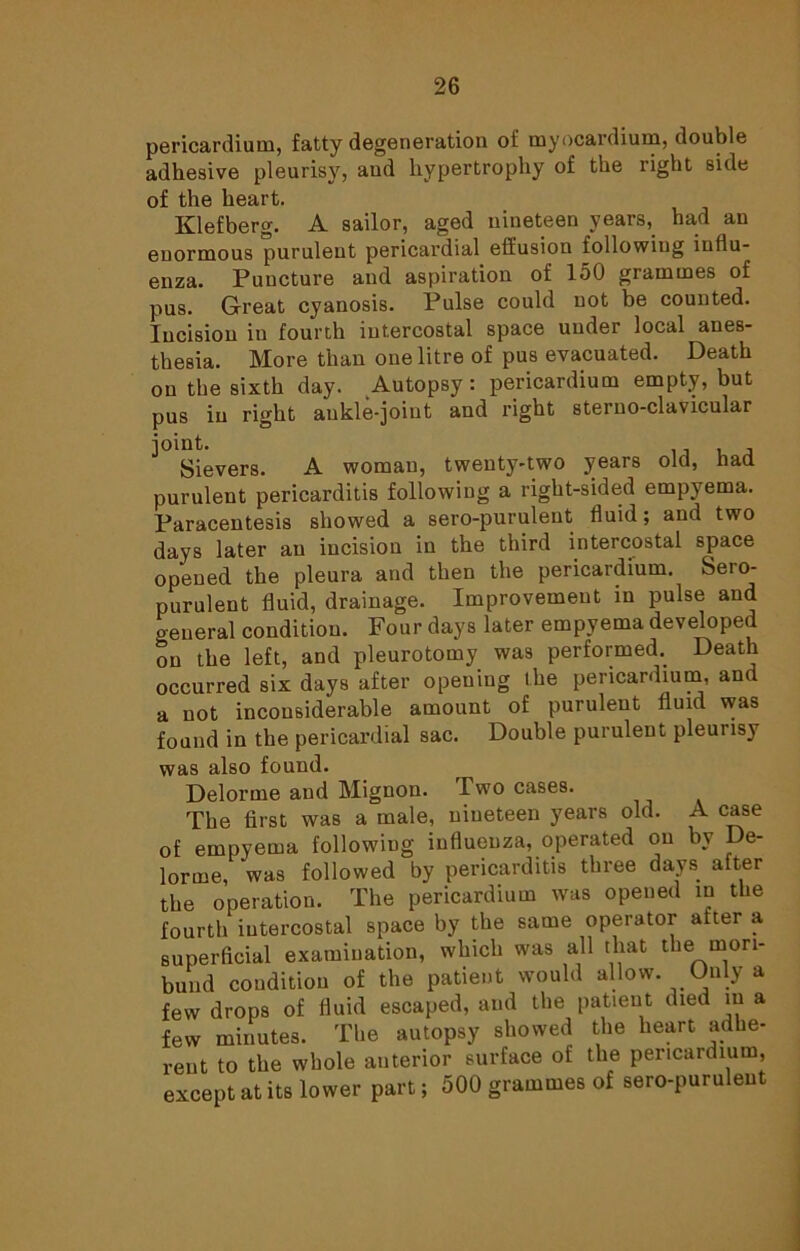 pericardium, fatty degeneration of myocardium, double adhesive pleurisy, and hypertrophy of the right side of the heart. Klefberg. A sailor, aged nineteen years, had an enormous purulent pericardial effusion following influ- enza. Puncture and aspiration of 150 grammes of pus. Great cyanosis. Pulse could not be counted. Incision in fourth intercostal space under local anes- thesia. More than one litre of pus evacuated. Death on the sixth day. Autopsy: pericardium empty, but pus in right ankle-joint and right sterno-clavicular Sievers. A woman, twenty-two years old, had purulent pericarditis following a right-sided empyema. Paracentesis showed a sero-purulent fluid; and two days later an incision in the third intercostal space opened the pleura and then the pericardium. Sero- purulent fluid, drainage. Improvement in pulse and general condition. Four days later empyema developed on the left, and pleurotomy was performed. Death occurred six days after opening the pericardium, and a not inconsiderable amount of purulent fluid was found in the pericardial sac. Double purulent pleurisy was also found. Delorme and Mignon. Two cases. The first was a male, nineteen years old. A case of empyema following influenza, operated on by De- lorme, was followed by pericarditis three days after the operation. The pericardium was opened in the fourth intercostal space by the same operator after a superficial examination, which was all that the mori- bund condition of the patient would allow. Only a few drops of fluid escaped, and the patient died in a few minutes. The autopsy showed the heart adhe- rent to the whole anterior surface of the pericardium, except at its lower part; 500 grammes of sero-purulent