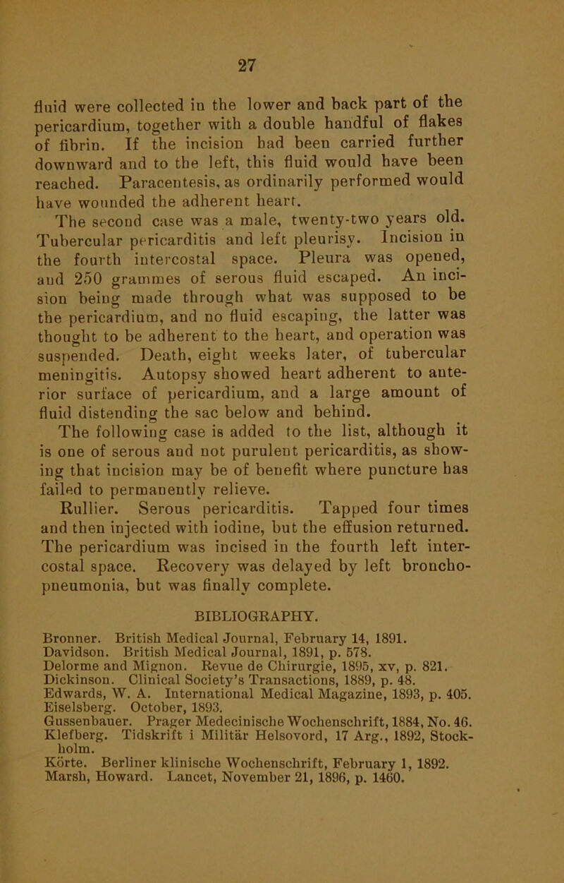 fluid were collected iu the lower and back part of the pericardium, together with a double handful of flakes of fibrin. If the incision had been carried further downward and to the left, this fluid would have been reached. Paracentesis, as ordinarily performed would have wounded the adherent heart. The second case was a male, twenty-two years old. Tubercular pericarditis and left pleurisy. Incision in the fourth intercostal space. Pleura was opened, and 2o0 grammes of serous fluid escaped. An inci- sion being made through what was supposed to be the pericardium, and no fluid escaping, the latter was thought to be adherent to the heart, and operation was suspended. Death, eight weeks later, of tubercular meningitis. Autopsy showed heart adherent to ante- rior surface of pericardium, and a large amount of fluid distending the sac below and behind. The following case is added to the list, although it is one of serous and not purulent pericarditis, as show- ing that incision may be of benefit where puncture has failed to permanently relieve. Rullier. Serous pericarditis. Tapped four times and then injected with iodine, but the effusion returned. The pericardium wras incised in the fourth left inter- costal space. Recovery was delayed by left broncho- pneumonia, but was finally complete. BIBLIOGRAPHY. Bronner. British Medical Journal, February 14, 1891. Davidson. British Medical Journal, 1891, p. 578. Delorme and Mignon. Revue de Chirurgie, 1895, xv, p. 821. Dickinson. Clinical Society’s Transactions, 1889, p. 48. Edwards, W. A. International Medical Magazine, 1893, p. 405. Eiselsberg. October, 1893. Gussenbauer. Prager Medecinische Wochensclirift, 1884, No. 46. Klefberg. Tidskrift i Militar Helsovord, 17 Arg., 1892, Stock- holm. Korte. Berliner klinische Wocbenscbrift, February 1, 1892. Marsh, Howard. Lancet, November 21, 1896, p. 1460.