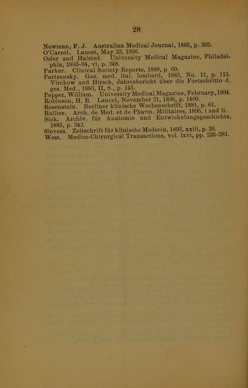 Newman, F. J. Australian Medical Journal, 1885, p. 303. O’Carrol. Lancet, May 23, 1898. . Osier and Halsted. University Medical Magazine, Philadel- phia, 1893-94, vi, p. 248. Parker. Clinical Society Reports, 1889, p. 60. Partzensky. Gaz. med. ital. lombard, 1883, No. 11, p. Jlo. Virchow and Hirsch, Jahresbericht iiber die Fortschritto d. ges. Med., 1883, II, S., p. 145. _ Pepper, William. University Medical Magazine, February, 1894. Robinson, H. B. Lancet, November 21, 1896, p. 1460. Rosenstein. Berliner klinische Wochenschrift, 1881, p. 61. _ Rullier. Arch, de Med. et de Pharm. Militaires, 1896, i and ii. Sick. Archiv. fur Anatomie und Entwickelungsgeschichte, Sievers.P Zeitschrift fur klinische Medecin, 1893, xxiii, p. 26. West. Medico-Chirurgical Transactions, vol. lxvi, pp. 235-281.