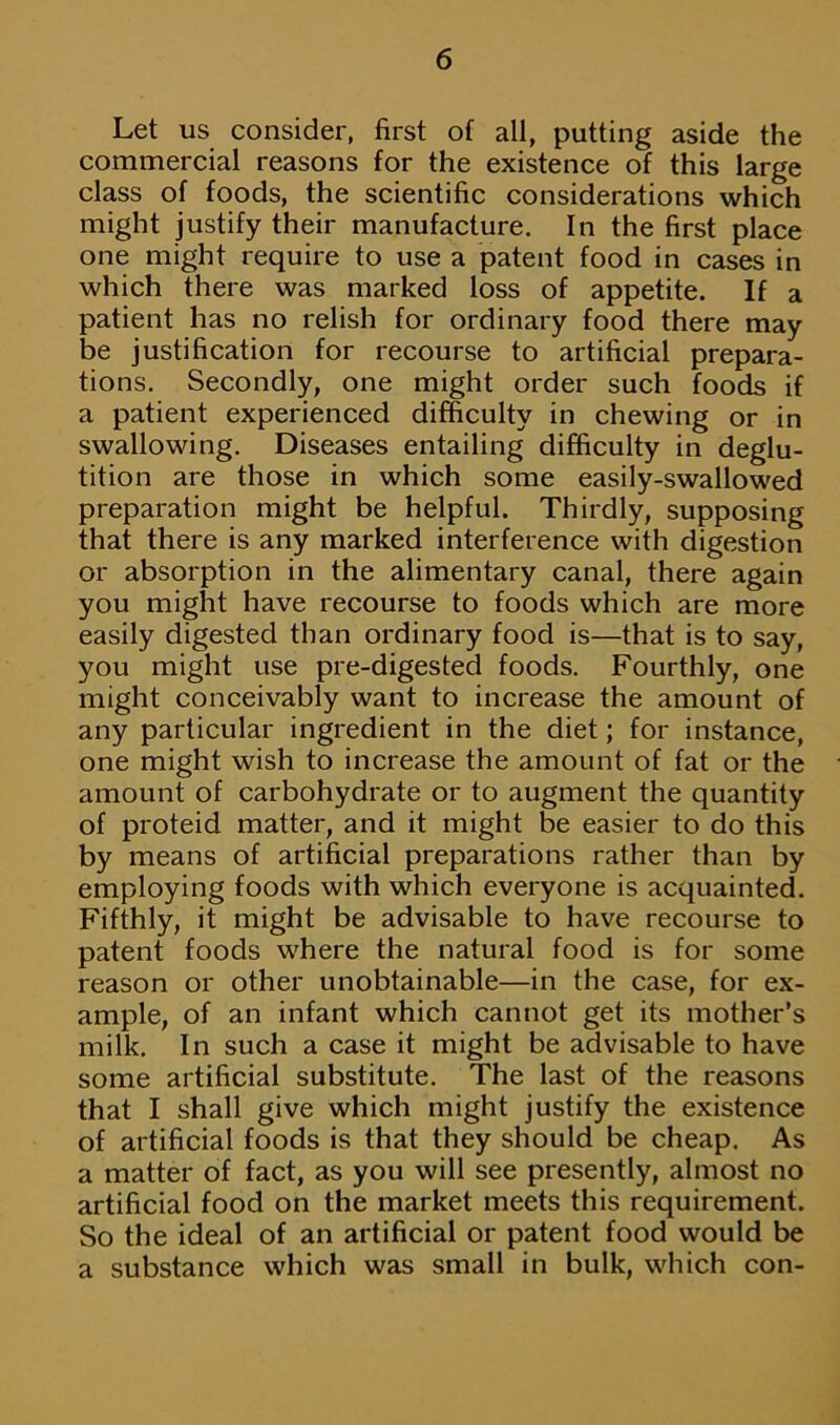 Let us consider, first of all, putting aside the commercial reasons for the existence of this large class of foods, the scientific considerations which might justify their manufacture. In the first place one might require to use a patent food in cases in which there was marked loss of appetite. If a patient has no relish for ordinary food there may be justification for recourse to artificial prepara- tions. Secondly, one might order such foods if a patient experienced difficulty in chewing or in swallowing. Diseases entailing difficulty in deglu- tition are those in which some easily-swallowed preparation might be helpful. Thirdly, supposing that there is any marked interference with digestion or absorption in the alimentary canal, there again you might have recourse to foods which are more easily digested than ordinary food is—that is to say, you might use pre-digested foods. Fourthly, one might conceivably want to increase the amount of any particular ingredient in the diet; for instance, one might wish to increase the amount of fat or the amount of carbohydrate or to augment the quantity of proteid matter, and it might be easier to do this by means of artificial preparations rather than by employing foods with which everyone is acquainted. Fifthly, it might be advisable to have recourse to patent foods where the natural food is for some reason or other unobtainable—in the case, for ex- ample, of an infant which cannot get its mother’s milk. In such a case it might be advisable to have some artificial substitute. The last of the reasons that I shall give which might justify the existence of artificial foods is that they should be cheap. As a matter of fact, as you will see presently, almost no artificial food on the market meets this requirement. So the ideal of an artificial or patent food would be a substance which was small in bulk, which con-