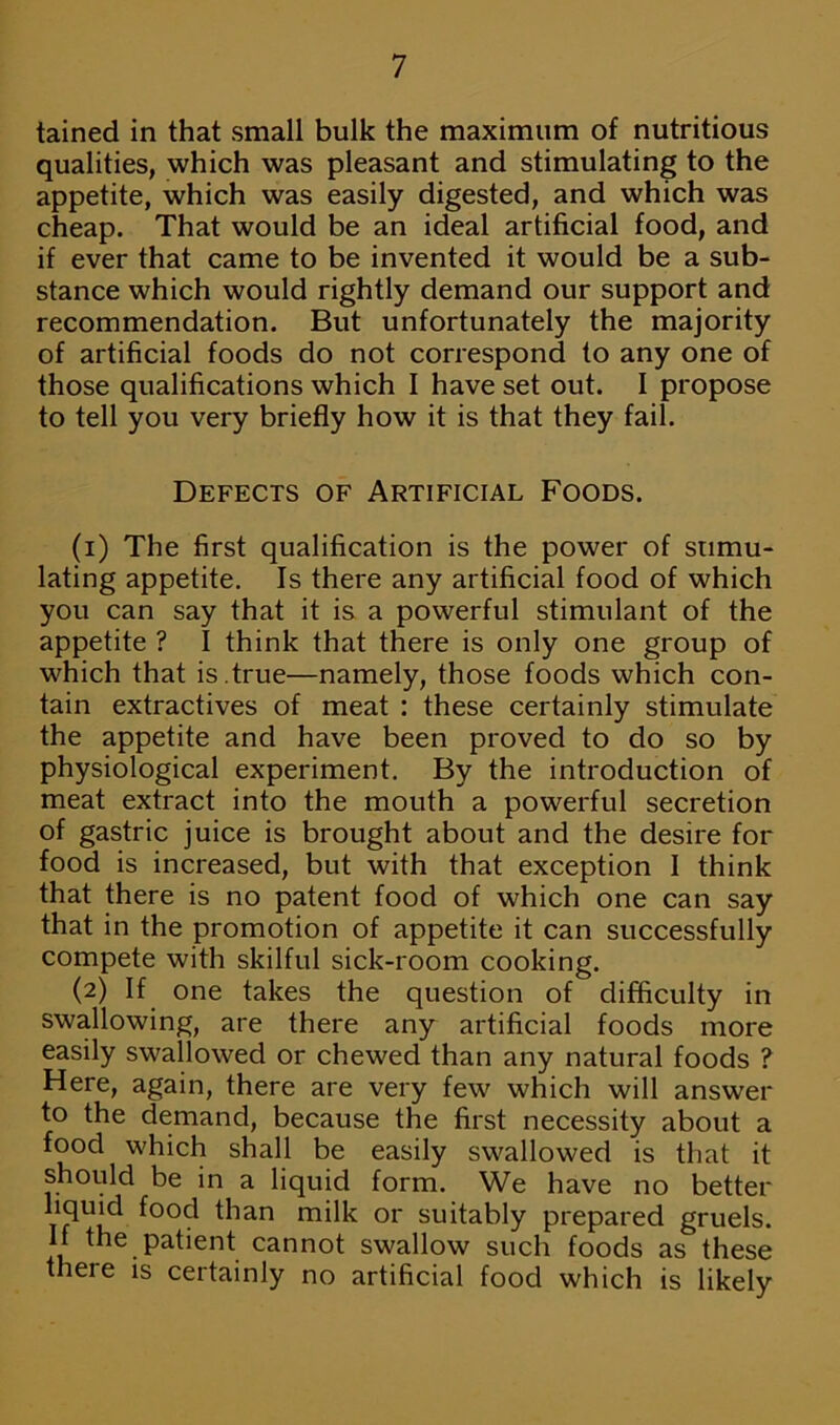 tained in that small bulk the maximum of nutritious qualities, which was pleasant and stimulating to the appetite, which was easily digested, and which was cheap. That would be an ideal artificial food, and if ever that came to be invented it would be a sub- stance which would rightly demand our support and recommendation. But unfortunately the majority of artificial foods do not correspond to any one of those qualifications which I have set out. I propose to tell you very briefly how it is that they fail. Defects of Artificial Foods. (1) The first qualification is the power of stimu- lating appetite. Is there any artificial food of which you can say that it is a powerful stimulant of the appetite ? I think that there is only one group of which that is.true—namely, those foods which con- tain extractives of meat : these certainly stimulate the appetite and have been proved to do so by physiological experiment. By the introduction of meat extract into the mouth a powerful secretion of gastric juice is brought about and the desire for food is increased, but with that exception 1 think that there is no patent food of which one can say that in the promotion of appetite it can successfully compete with skilful sick-room cooking. (2) If one takes the question of difficulty in swallowing, are there any artificial foods more easily swallowed or chewed than any natural foods ? Here, again, there are very few which will answer to the demand, because the first necessity about a food which shall be easily swallowed is that it should be in a liquid form. We have no better ^00<^ than milk or suitably prepared gruels. If the patient cannot swallow such foods as these theie is certainly no artificial food which is likely