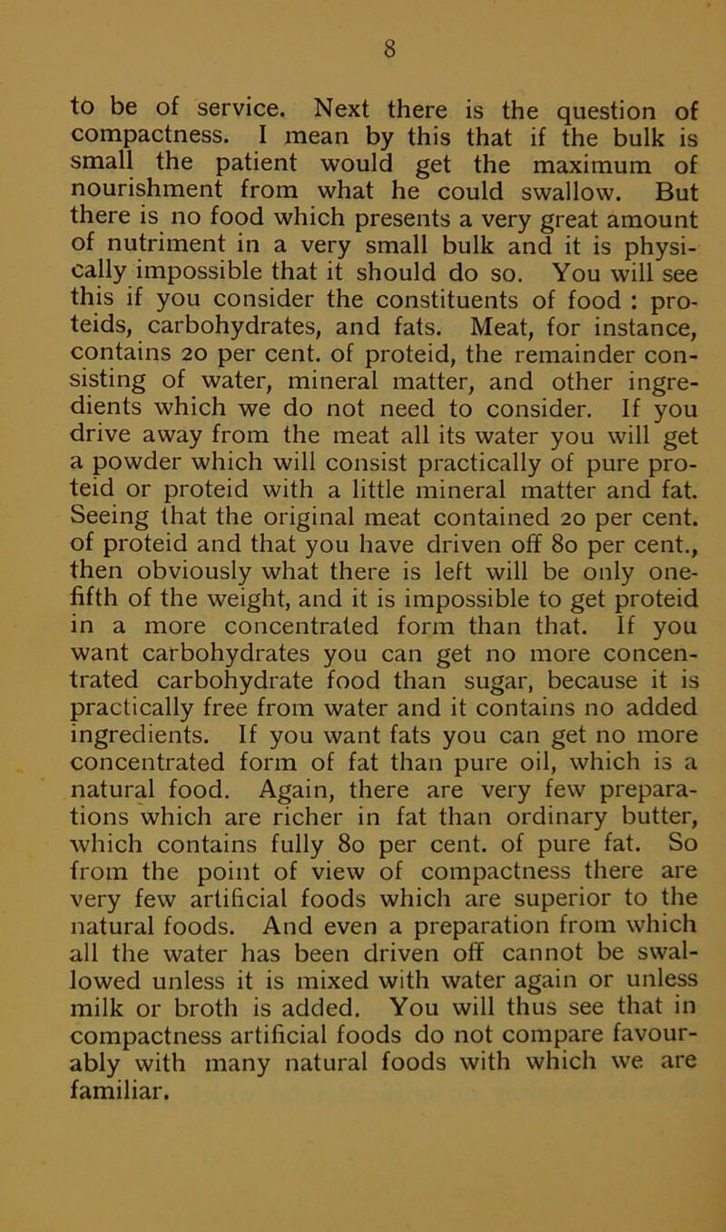 to be of service. Next there is the question of compactness. I mean by this that if the bulk is small the patient would get the maximum of nourishment from what he could swallow. But there is no food which presents a very great amount of nutriment in a very small bulk and it is physi- cally impossible that it should do so. You will see this if you consider the constituents of food : pro- teids, carbohydrates, and fats. Meat, for instance, contains 20 per cent, of proteid, the remainder con- sisting of water, mineral matter, and other ingre- dients which we do not need to consider. If you drive away from the meat all its water you will get a powder which will consist practically of pure pro- teid or proteid with a little mineral matter and fat. Seeing that the original meat contained 20 per cent, of proteid and that you have driven off 80 per cent., then obviously what there is left will be only one- fifth of the weight, and it is impossible to get proteid in a more concentrated form than that. If you want carbohydrates you can get no more concen- trated carbohydrate food than sugar, because it is practically free from water and it contains no added ingredients. If you want fats you can get no more concentrated form of fat than pure oil, which is a natural food. Again, there are very few prepara- tions which are richer in fat than ordinary butter, which contains fully 80 per cent, of pure fat. So from the point of view of compactness there are very few artificial foods which are superior to the natural foods. And even a preparation from which all the water has been driven off cannot be swal- lowed unless it is mixed with water again or unless milk or broth is added. You will thus see that in compactness artificial foods do not compare favour- ably with many natural foods with which we are familiar.