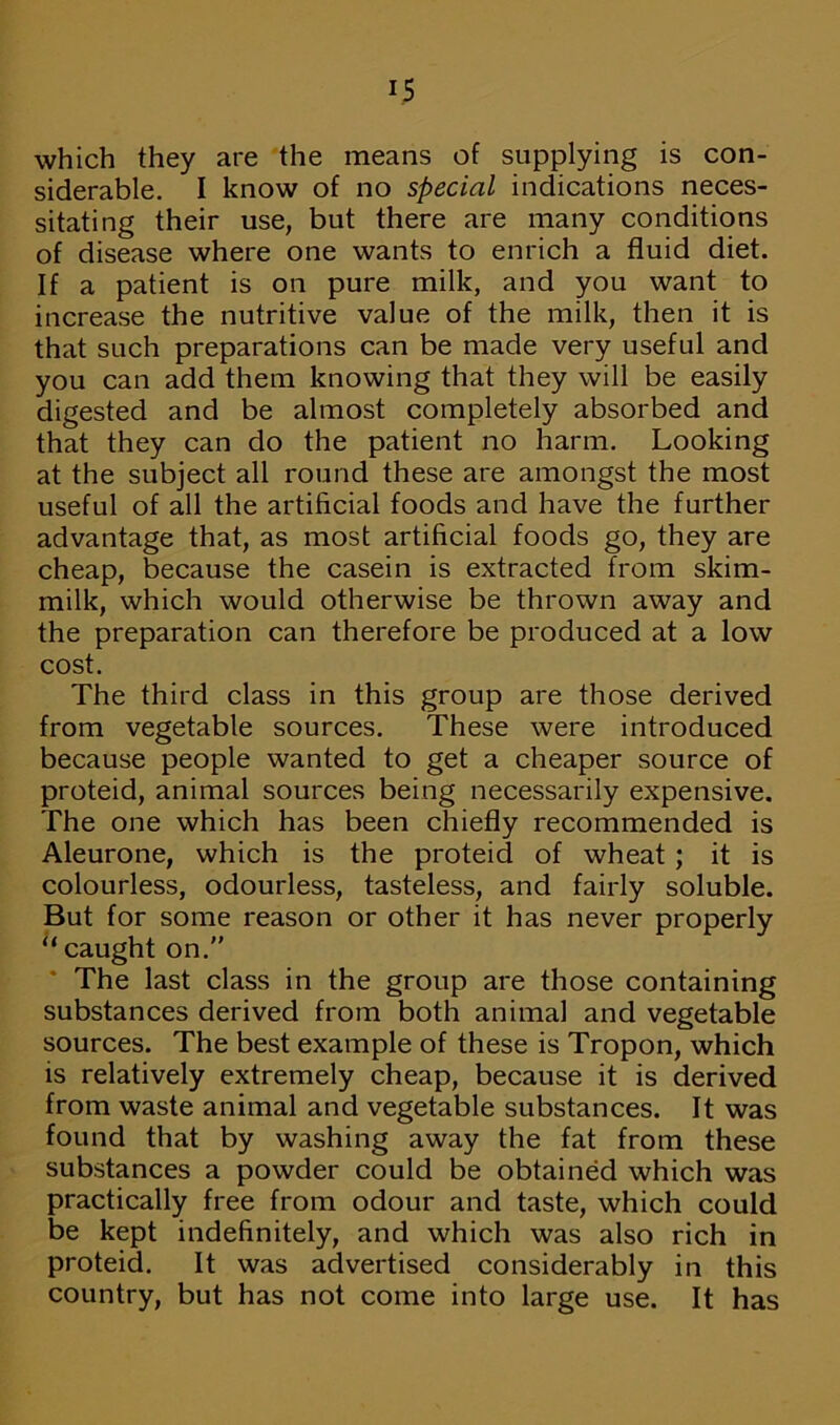 which they are the means of supplying is con- siderable. I know of no special indications neces- sitating their use, but there are many conditions of disease where one wants to enrich a fluid diet. If a patient is on pure milk, and you want to increase the nutritive value of the milk, then it is that such preparations can be made very useful and you can add them knowing that they will be easily digested and be almost completely absorbed and that they can do the patient no harm. Looking at the subject all round these are amongst the most useful of all the artificial foods and have the further advantage that, as most artificial foods go, they are cheap, because the casein is extracted from skim- milk, which would otherwise be thrown away and the preparation can therefore be produced at a low cost. The third class in this group are those derived from vegetable sources. These were introduced because people wanted to get a cheaper source of proteid, animal sources being necessarily expensive. The one which has been chiefly recommended is Aleurone, which is the proteid of wheat ; it is colourless, odourless, tasteless, and fairly soluble. But for some reason or other it has never properly “ caught on.” The last class in the group are those containing substances derived from both animal and vegetable sources. The best example of these is Tropon, which is relatively extremely cheap, because it is derived from waste animal and vegetable substances. It was found that by washing away the fat from these substances a powder could be obtained which was practically free from odour and taste, which could be kept indefinitely, and which was also rich in proteid. It was advertised considerably in this country, but has not come into large use. It has