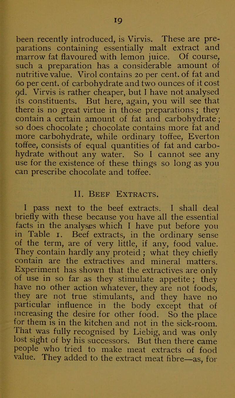 been recently introduced, is Virvis. These are pre- parations containing essentially malt extract and marrow fat flavoured with lemon juice. Of course, such a preparation has a considerable amount of nutritive value. Virol contains 20 per cent, of fat and 60 per cent, of carbohydrate and two ounces of it cost 9d. Virvis is rather cheaper, but I have not analysed its constituents. But here, again, you will see that there is no great virtue in those preparations; they contain a certain amount of fat and carbohydrate; so does chocolate ; chocolate contains more fat and more carbohydrate, while ordinary toffee, Everton toffee, consists of equal quantities of fat and carbo- hydrate without any water. So I cannot see any use for the existence of these things so long as you can prescribe chocolate and toffee. II. Beef Extracts. I pass next to the beef extracts. I shall deal briefly with these because you have all the essential facts in the analyses which I have put before you in Table 1. Beef extracts, in the ordinary sense of the term, are of very little, if any, food value. They contain hardly any proteid ; what they chiefly contain are the extractives and mineral matters. Experiment has shown that the extractives are only of use in so far as they stimulate appetite; they have no other action whatever, they are not foods, they are not true stimulants, and they have no particular influence in the body except that of increasing the desire for other food. So the place for them is in the kitchen and not in the sick-room. That was fully recognised by Liebig, and was only lost sight of by his successors. But then there came people who tried to make meat extracts of food value. They added to the extract meat fibre—as, for