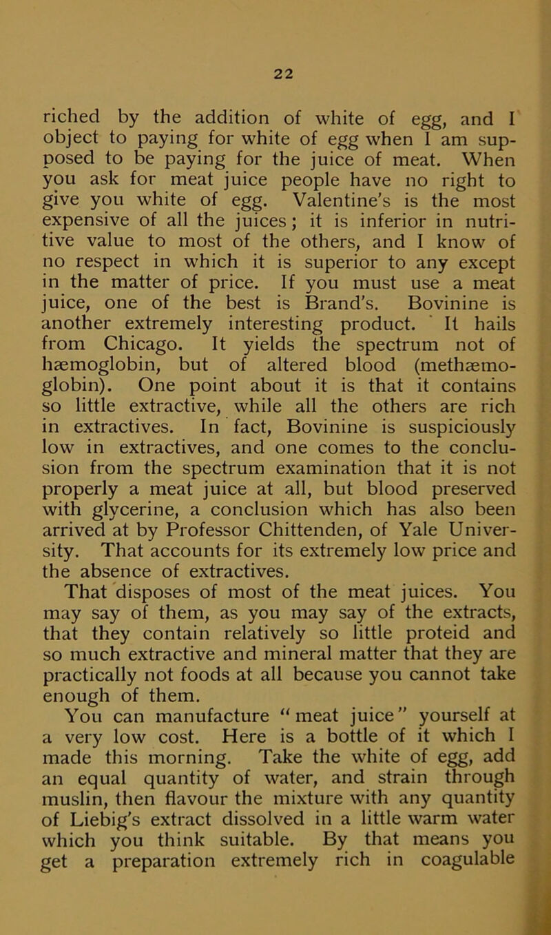 riched by the addition of white of egg, and I object to paying for white of egg when I am sup- posed to be paying for the juice of meat. When you ask for meat juice people have no right to give you white of egg. Valentine’s is the most expensive of all the juices; it is inferior in nutri- tive value to most of the others, and I know of no respect in which it is superior to any except in the matter of price. If you must use a meat juice, one of the best is Brand’s. Bovinine is another extremely interesting product. It hails from Chicago. It yields the spectrum not of haemoglobin, but of altered blood (methaemo- globin). One point about it is that it contains so little extractive, while all the others are rich in extractives. In fact, Bovinine is suspiciously low in extractives, and one comes to the conclu- sion from the spectrum examination that it is not properly a meat juice at all, but blood preserved with glycerine, a conclusion which has also been arrived at by Professor Chittenden, of Yale Univer- sity. That accounts for its extremely low price and the absence of extractives. That disposes of most of the meat juices. You may say of them, as you may say of the extracts, that they contain relatively so little proteid and so much extractive and mineral matter that they are practically not foods at all because you cannot take enough of them. You can manufacture “meat juice” yourself at a very low cost. Here is a bottle of it which I made this morning. Take the white of egg, add an equal quantity of water, and strain through muslin, then flavour the mixture with any quantity of Liebig's extract dissolved in a little warm water which you think suitable. By that means you get a preparation extremely rich in coagulable