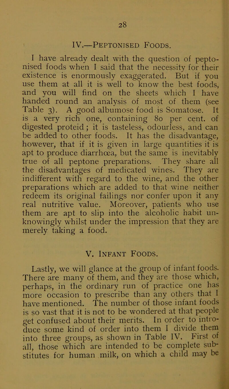 IV.—Peptonised Foods. I have already dealt with the question of pepto- nised foods when I said that the necessity for their existence is enormously exaggerated. But if you use them at all it is well to know the best foods, and you will find on the sheets which I have handed round an analysis of most of them (see Table 3). A good albumose food is Somatose. It is a very rich one, containing 80 per cent, of digested proteid ; it is tasteless, odourless, and can be added to other foods. It has the disadvantage, however, that if it is given in large quantities it is apt to produce diarrhoea, but the same is inevitably true of all peptone preparations. They share all the disadvantages of medicated wines. They are indifferent with regard to the wine, and the other preparations which are added to that wine neither redeem its original failings nor confer upon it any real nutritive value. Moreover, patients who use them are apt to slip into the alcoholic habit un- knowingly whilst under the impression that they are merely taking a food. V. Infant Foods. Lastly, we will glance at the group of infant foods. There are many of them, and they are those which, perhaps, in the ordinary run of practice one has more occasion to prescribe than any others that I have mentioned. The number of those infant foods is so vast that it is not to be wondered at that people get confused about their merits. In order to intro- duce some kind of order into them I divide them into three groups, as shown in Table IV. First of all, those which are intended to be complete sub- stitutes for human milk, on which a child may be