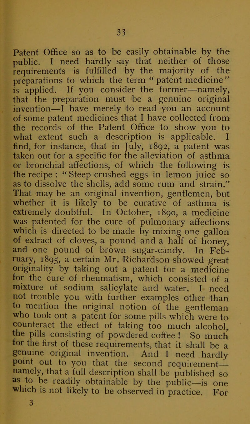 Patent Office so as to be easily obtainable by the public. I need hardly say that neither of those requirements is fulfilled by the majority of the preparations to which the term “ patent medicine  is applied. If you consider the former—namely,, that the preparation must be a genuine original invention—I have merely to read you an account of some patent medicines that I have collected from the records of the Patent Office to show you to what extent such a description is applicable. I find, for instance, that in July, 1892, a patent was taken out for a specific for the alleviation of asthma or bronchial affections, of which the following is the recipe : “Steep crushed eggs in lemon juice so as to dissolve the shells, add some rum and strain.” That may be an original invention, gentlemen, but whether it is likely to be curative of asthma is extremely doubtful. In October, 1890, a medicine was patented for the cure of pulmonary affections which is directed to be made by mixing one gallon of extract of cloves, a pound and a half of honey, and one pound of brown sugar-candy. In Feb- ruary, 1895, a certain Mr. Richardson showed great originality by taking out a patent for a medicine for the cure of rheumatism, which consisted of a mixture of sodium salicylate and water. I need not trouble you with further examples other than to mention the original notion of the gentleman who took out a patent for some pills which were to counteract the effect of taking too much alcohol, the pills consisting of powdered coffee ! So much for the first of these requirements, that it shall be a genuine original invention. And I need hardly point out to you that the second requirement— namely, that a full description shall be published so as to be readily obtainable by the public—is one which is not likely to be observed in practice. For 3