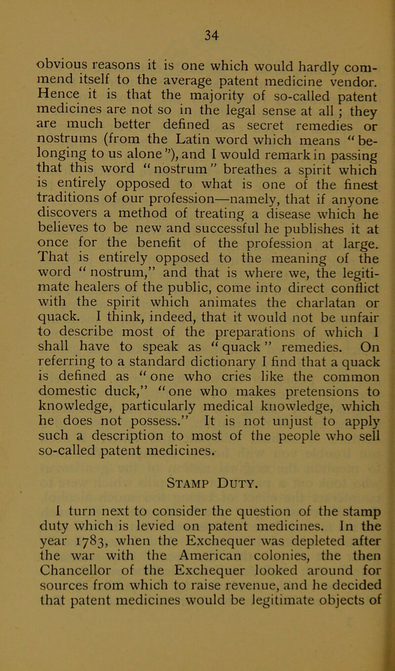 obvious reasons it is one which would hardly com- mend itself to the average patent medicine vendor. Hence it is that the majority of so-called patent medicines are not so in the legal sense at all ; they are much better defined as secret remedies or nostrums (from the Latin word which means  be- longing to us alone”), and I would remark in passing that this word nostrum’' breathes a spirit which is entirely opposed to what is one of the finest traditions of our profession—namely, that if anyone discovers a method of treating a disease which he believes to be new and successful he publishes it at once for the benefit of the profession at large. That is entirely opposed to the meaning of the word  nostrum,” and that is where we, the legiti- mate healers of the public, come into direct conflict with the spirit which animates the charlatan or quack. I think, indeed, that it would not be unfair to describe most of the preparations of which I shall have to speak as  quack ” remedies. On referring to a standard dictionary I find that a quack is defined as  one who cries like the common domestic duck,” one who makes pretensions to knowledge, particularly medical knowledge, which he does not possess.” It is not unjust to apply such a description to most of the people who sell so-called patent medicines. Stamp Duty. I turn next to consider the question of the stamp duty which is levied on patent medicines. In the year 1783, when the Exchequer was depleted after the war with the American colonies, the then Chancellor of the Exchequer looked around for sources from which to raise revenue, and he decided that patent medicines would be legitimate objects of