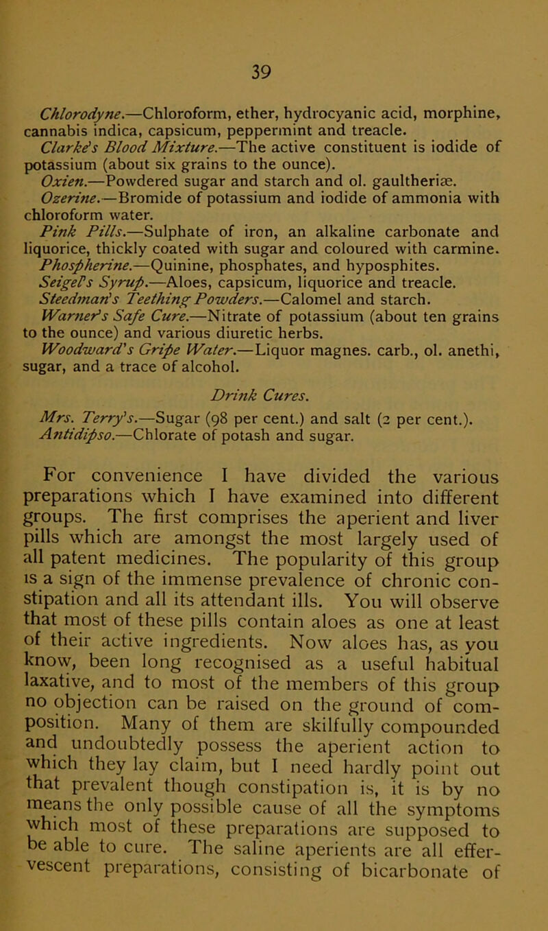 Chlorodyne.—Chloroform, ether, hydrocyanic acid, morphine, cannabis indica, capsicum, peppermint and treacle. Clarke's Blood Mixture.—The active constituent is iodide of potassium (about six grains to the ounce). Oxien.—Powdered sugar and starch and ol. gaultherim. Ozerine.—Bromide of potassium and iodide of ammonia with chloroform water. Pink Pills.—Sulphate of iron, an alkaline carbonate and liquorice, thickly coated with sugar and coloured with carmine. Phospherine.—Quinine, phosphates, and hyposphites. SeigePs Syrup.—Aloes, capsicum, liquorice and treacle. Steedman's Teething Powders.—Calomel and starch. Warneds Safe Cure.—Nitrate of potassium (about ten grains to the ounce) and various diuretic herbs. Woodward’s Gripe Water.—Liquor magnes. carb., ol. anethi, sugar, and a trace of alcohol. Drink Cures. Mrs. Terry's.—Sugar (98 per cent.) and salt (2 per cent.). Anti dipso.—Chlorate of potash and sugar. For convenience I have divided the various preparations which I have examined into different groups. The first comprises the aperient and liver pills which are amongst the most largely used of all patent medicines. The popularity of this group is a sign of the immense prevalence of chronic con- stipation and all its attendant ills. You will observe that most of these pills contain aloes as one at least of their active ingredients. Now aloes has, as you know, been long recognised as a useful habitual laxative, and to most of the members of this group no objection can be raised on the ground of com- position. Many of them are skilfully compounded and undoubtedly possess the aperient action to which they lay claim, but I need hardly point out that prevalent though constipation is, it is by no means the only possible cause of all the symptoms which most of these preparations are supposed to be able to cure. The saline aperients are all effer- vescent preparations, consisting of bicarbonate of