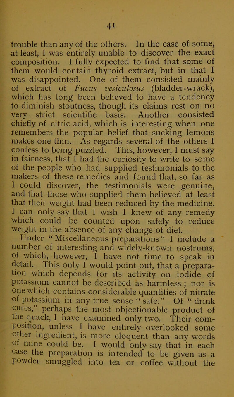 trouble than any of the others. In the case of some, at least, I was entirely unable to discover the exact composition. I fully expected to find that some of them would contain thyroid extract, but in that I was disappointed. One of them consisted mainly of extract of Fucus vesiculosus (bladder-wrack), which has long been believed to have a tendency to diminish stoutness, though its claims rest on no very strict scientific basis. Another consisted chiefly of citric acid, which is interesting when one remembers the popular belief that sucking lemons makes one thin. As regards several of the others I confess to being puzzled. This, however, I must say in fairness, that I had the curiosity to write to some of the people who had supplied testimonials to the makers of these remedies and found that, so far as 1 could discover, the testimonials were genuine, and that those who supplied them believed at least that their weight had been reduced by the medicine. 1 can only say that I wish I knew of any remedy which could be counted upon safely to reduce weight in the absence of any change of diet. Under “ Miscellaneous preparations ” I include a number of interesting and widely-known nostrums, of which, however, I have not time to speak in detail. This only I would point out, that a prepara- tion which depends for its activity on iodide of potassium cannot be described as harmless ; nor is one which contains considerable quantities of nitrate of potassium in any true sense “ safe.” Of “ drink cures,” perhaps the most objectionable product of the quack, 1 have examined only two. Their com- position, unless I have entirely overlooked some other ingredient, is more eloquent than any words of mine could be. I would only say that in each case the preparation is intended to be given as a powder smuggled into tea or coffee without the