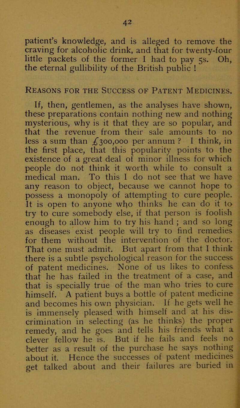 patient’s knowledge, and is alleged to remove the craving for alcoholic drink, and that for twenty-four little packets of the former I had to pay 5s. Oh, the eternal gullibility of the British public ! Reasons for the Success of Patent Medicines. If, then, gentlemen, as the analyses have shown, these preparations contain nothing new and nothing mysterious, why is it that they are so popular, and that the revenue from their sale amounts to no less a sum than ^300,000 per annum ? I think, in the first place, that this popularity points to the existence of a great deal of minor illness for which people do not think it worth while to consult a medical man. To this I do not see that we have any reason to object, because we cannot hope to possess a monopoly of attempting to cure people. It is open to anyone who thinks he can do it to try to cure somebody else, if that person is foolish enough to allow him to try his hand ; and so long as diseases exist people will try to find remedies for them without the intervention of the doctor. That one must admit. But apart from that I think there is a subtle psychological reason for the success of patent medicines. None of us likes to confess that he has failed in the treatment of a case, and that is specially true of the man who tries to cure himself. A patient buys a bottle of patent medicine and becomes his own physician. If he gets well he is immensely pleased with himself and at his dis- crimination in selecting (as he thinks) the proper remedy, and he goes and tells his friends what a clever fellow he is. But if he fails and feels no better as a result of the purchase he says nothing about it. Hence the successes of patent medicines get talked about and their failures are buried in