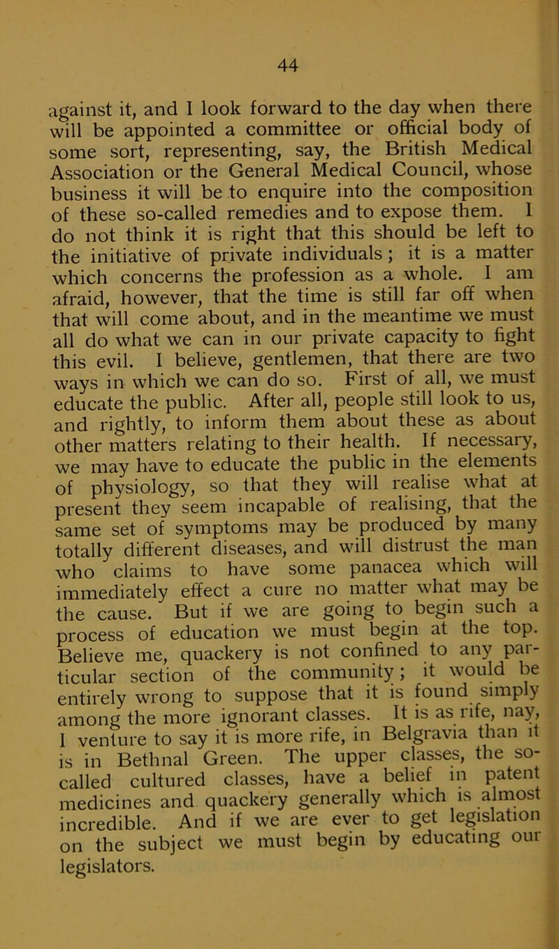 against it, and I look forward to the day when there will be appointed a committee or official body of some sort, representing, say, the British Medical Association or the General Medical Council, whose business it will be to enquire into the composition of these so-called remedies and to expose them. 1 do not think it is right that this should be left to the initiative of private individuals ; it is a matter which concerns the profession as a whole. I am afraid, however, that the time is still far off when that will come about, and in the meantime we must all do what we can in our private capacity to fight this evil. I believe, gentlemen, that there are two ways in which we can do so. First of all, we must educate the public. After all, people still look to us, and rightly, to inform them about these as about other matters relating to their health. If necessary, we may have to educate the public in the elements of physiology, so that they will realise what at present they seem incapable of realising, that the same set of symptoms may be pi oduced by many totally different diseases, and will distiust the man who claims to have some panacea which will immediately effect a cure no matter what may be the cause. But if we are going to begin such a process of education we must begin at the top. Believe me, quackery is not confined to any par- ticular section of the community; it would be entirely wrong to suppose that it is found simply among the more ignorant classes. It is as life, nay, I venture to say it is more rife, in Belgravia than it is in Bethnal Green. The upper classes, the so- called cultured classes, have a belief in patent medicines and quackery generally which is almost incredible. And if we are ever to get legislation on the subject we must begin by educating our legislators.