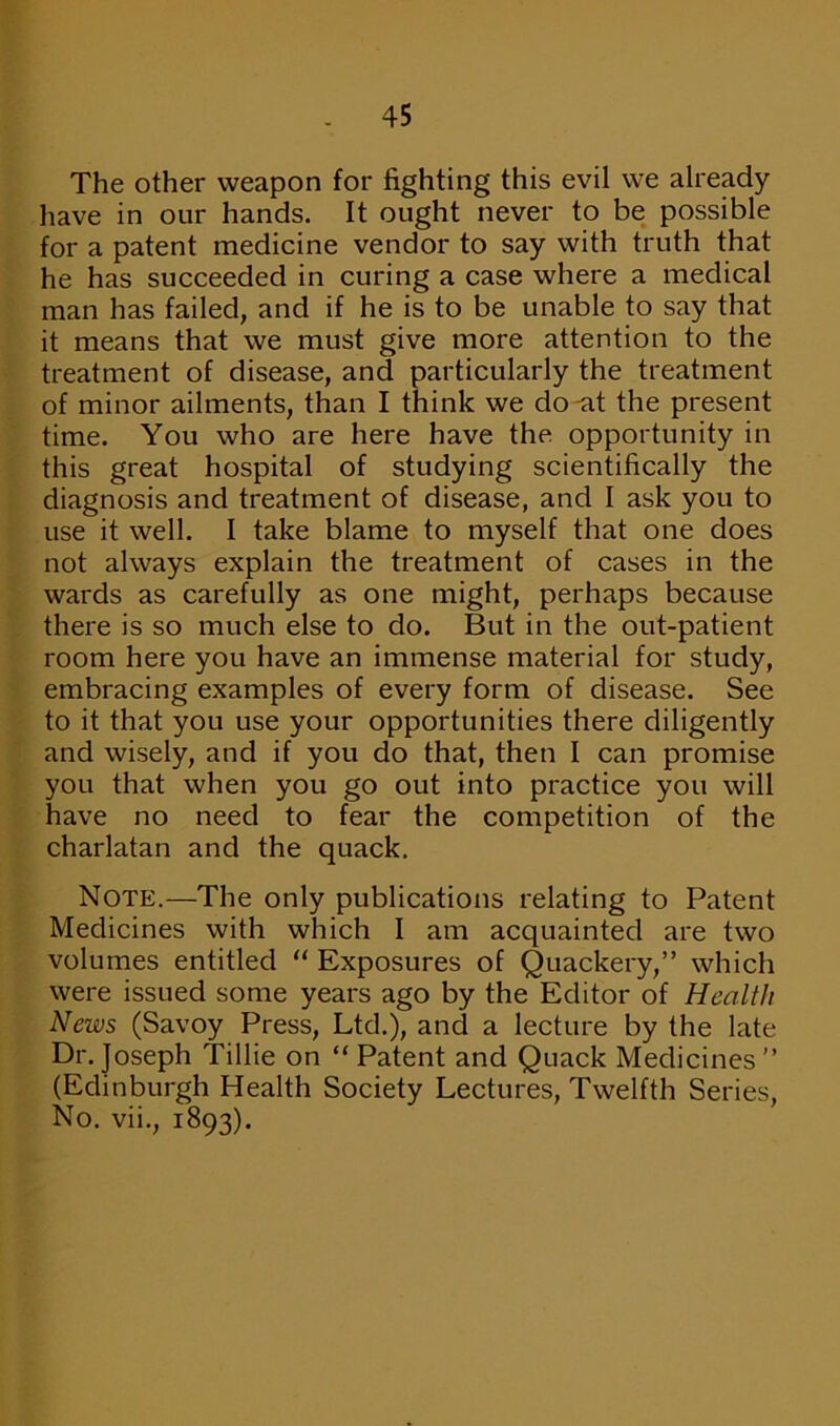 The other weapon for fighting this evil we already have in our hands. It ought never to be possible for a patent medicine vendor to say with truth that he has succeeded in curing a case where a medical man has failed, and if he is to be unable to say that it means that we must give more attention to the treatment of disease, and particularly the treatment of minor ailments, than I think we do -at the present time. You who are here have the opportunity in this great hospital of studying scientifically the diagnosis and treatment of disease, and I ask you to use it well. I take blame to myself that one does not always explain the treatment of cases in the wards as carefully as one might, perhaps because there is so much else to do. But in the out-patient room here you have an immense material for study, embracing examples of every form of disease. See to it that you use your opportunities there diligently and wisely, and if you do that, then I can promise you that when you go out into practice you will have no need to fear the competition of the charlatan and the quack. Note.—The only publications relating to Patent Medicines with which I am acquainted are two volumes entitled “ Exposures of Quackery,” which were issued some years ago by the Editor of Health News (Savoy Press, Ltd.), and a lecture by the late Dr. Joseph Tillie on “ Patent and Quack Medicines” (Edinburgh Health Society Lectures, Twelfth Series, No. vii., 1893).