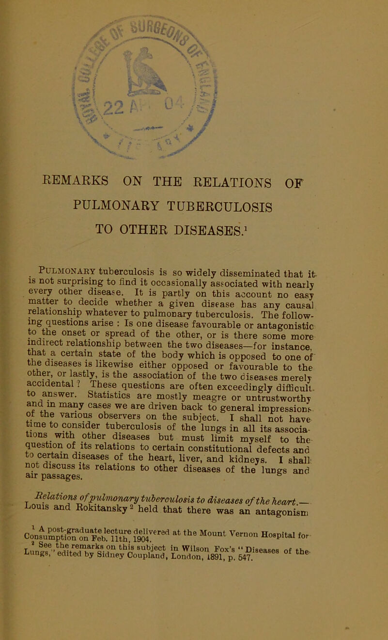 PULMONARY TUBERCULOSIS TO OTHER DISEASES.1 Pulmonary tuberculosis is so widely disseminated that it- is not surprising to find it occasionally associated with nearly e\ery other disease. It is partly on this account no easy matter to decide whether a given disease has any causal relationship whatever to pulmonary tuberculosis. The follow- ing questions arise : Is one disease favourable or antagonistic to the onset or spread of the other, or is there some more indirect relationship between the two diseases—for instance, that a certain state of the body which is opposed to one of the diseases is likewise either opposed or favourable to the other, or lastly, is the association of the two diseases merely accidental ? These questions are often exceedingly difficult, to answer. Statistics are mostly meagre or untrustworthy a,ni:um ma?y cases we are driven back to general impressions of the various observers on the subject. I shall not have time to consider tuberculosis of the lungs in all its associa- tions with other diseases but must limit myself to the question of its relations to certain constitutional defects and to certain diseases of the heart, liver, and kidneys. I shall not discuss its relations to other diseases of the lungs and air passages. ° Relations of pulmonary tuberculosis to diseases of the heart — Louis and Rokitansky a held that there was an antagonism Con^pH^n Feebe5S IM™* ‘he M°Unt Vernon HosPital 2 See the remarks on this subject in Wilson Fox’s “ Diseases nf ts. Lungs, edited by Sidney Conplind, London, 1891 p 547 the’