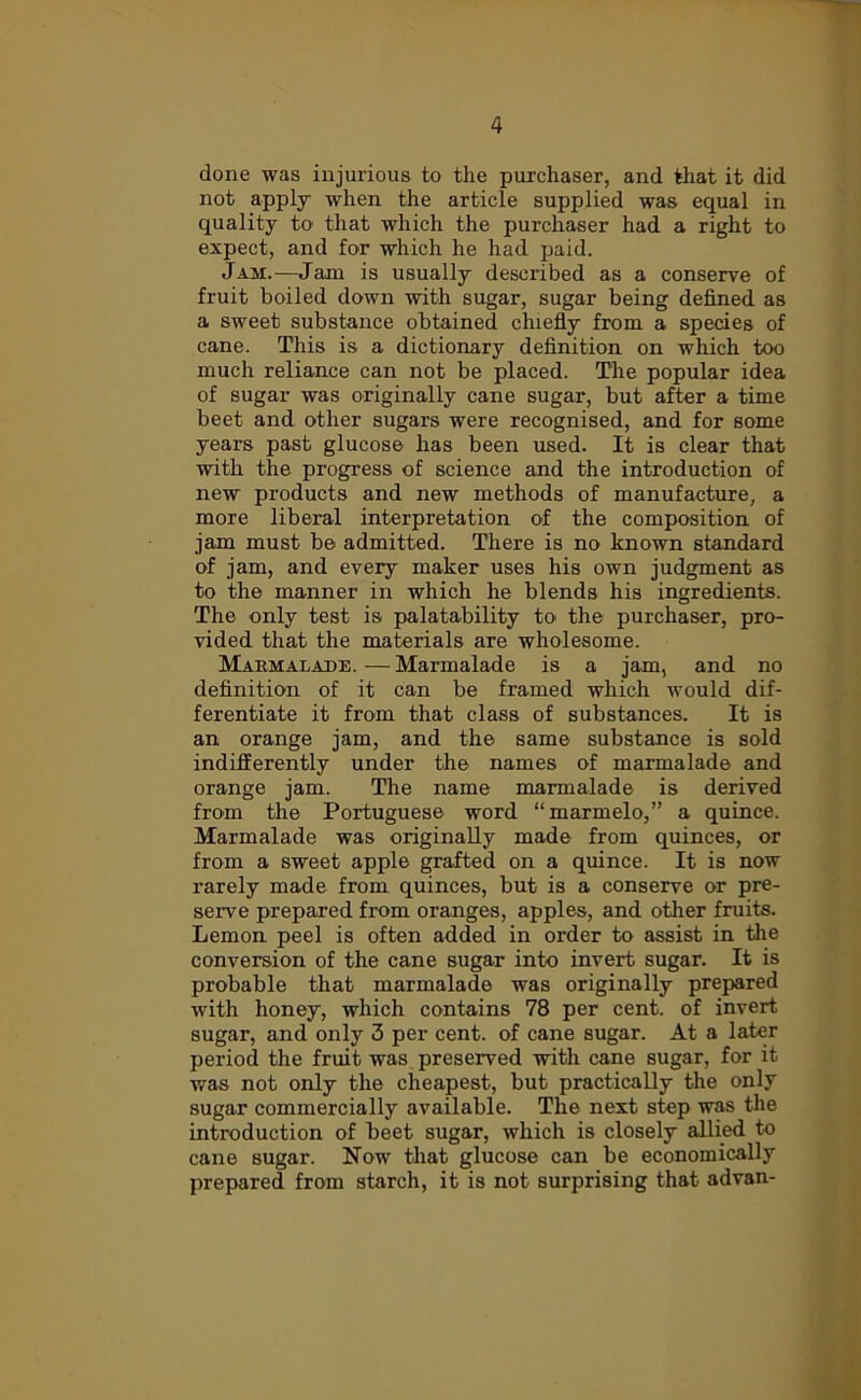 done was injurious to the purchaser, and that it did not apply when the article supplied was equal in quality to that which the purchaser had a right to expect, and for which he had paid. Jam.—Jam is usually described as a conserve of fruit boiled down with sugar, sugar being defined as a sweet substance obtained chiefly from a species of cane. This is a dictionary definition on which too much reliance can not be placed. The popular idea of sugar was originally cane sugar, but after a time beet and other sugars were recognised, and for some years past glucose has been used. It is clear that with the progress of science and the introduction of new products and new methods of manufacture, a more liberal interpretation of the composition of jam must be admitted. There is no known standard of jam, and every maker uses his own judgment as to the manner in which he blends his ingredients. The only test is palatability to the purchaser, pro- vided that the materials are wholesome. Marmalade.—Marmalade is a jam, and no definition of it can be framed which would dif- ferentiate it from that class of substances. It is an orange jam, and the same substance is sold indifferently under the names of marmalade and orange jam. The name marmalade is derived from the Portuguese word “marmelo,” a quince. Marmalade was originally made from quinces, or from a sweet apple grafted on a quince. It is now rarely made from quinces, but is a conserve or pre- serve prepared from oranges, apples, and other fruits. Lemon peel is often added in order to assist in the conversion of the cane sugar into invert sugar. It is probable that marmalade was originally prepared with honey, which contains 78 per cent, of invert sugar, and only 3 per cent, of cane sugar. At a later period the fruit was preserved with cane sugar, for it was not only the cheapest, but practically the only sugar commercially available. The next step was the introduction of beet sugar, which is closely allied to cane sugar. Now that glucose can be economically prepared from starch, it is not surprising that advan-