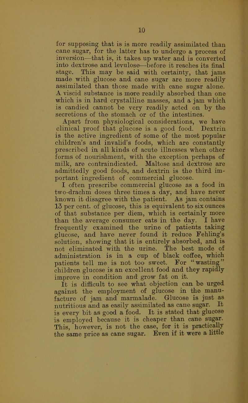 for supposing that is is more readily assimilated than cane sugar, for the latter has to undergo a process of inversion—that is, it takes up water and is converted into dextrose and levulose—before it reaches its final stage. This may be said with certainty, that jams made with glucose and cane sugar are more readily assimilated than those made with cane sugar alone. A viscid substance is more readily absorbed than one which is in hard crystalline masses, and a jam which is candied cannot be very readily acted on by the secretions of the stomach or of the intestines. Apart from physiological considerations, we have clinical proof that glucose is a good food. Dextrin is the active ingredient of some of the most popular children’s and invalid’s foods, which are constantly prescribed in all kinds of acute illnesses when other forms of nourishment, with the exception perhaps of milk, are contraindicated. Maltose and dextrose are admittedly good foods, and dextrin is the third im- portant ingredient of commercial glucose. I often prescribe commercial glucose as a food in two-drachm doses three times a day, and have never known it disagree with the patient. As jam contains 13 per cent, of glucose, this is equivalent to six ounces of that substance per diem, which is certainly more than the average consumer eats in the day. I have frequently examined the urine of patients taking glucose, and have never found it reduce Fehling’s solution, showing that it is entirely absorbed, and is not eliminated with the urine. The best mode of administration is in a cup of black coffee, which patients tell me is not too sweet. For “wasting” children glucose is an excellent food and they rapidly improve in condition and grow fat on it. It is difficult to see what objection can be urged against the employment of glucose in the manu- facture of jam and marmalade. Glucose is just as nutritious and as easily assimilated as cane sugar. It is every bit as good a food. It is stated that glucose is employed because it is cheaper than cane sugar. This, however, is not the case, for it is practically the same price as cane sugar. Even if it were a little