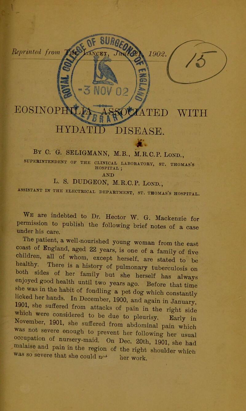 Reprinted from By c. G. SELIGMANN, M.B., M.R.C.P. Lond., SUPERINTENDENT OF THE CLINICAL LABORATORY, ST. THOMAS’S HOSPITAL ; AND L. S. DUDGEON, M.R.C.P. Lond., ASSISTANT IN THE ELECTRICAL DEPARTMENT, ST. THOMAS’S HOSPITAL, WE are indebted to Dr. Hector W. G. Mackenzie for permission to publish the following brief notes of a case under his care. ihe patient, a well-nourished young woman from the east coast of England, aged 22 years, is one of a family of five children, all of whom, except herself, are stated to be eat y. There is a history of pulmonary tuberculosis on both sides of her family but she herself has always enjoyed good health until two years ago. Before that time rtTu lnLhe habit °f fondling a Pet dog which constantly icked her hands In December, 1900, and again in January, WO1 she suffered from attacks of pain in the right side which were considered to be due to pleurisy. Early in November, 1901, she suffered from abdominal pain which was not severe enough to prevent her following her usual occupation of nursery-maid. On Dec. 20th, 1901, she had mala.se and pain in the region of the right shoulder which was so severe that she could nr*- her work.