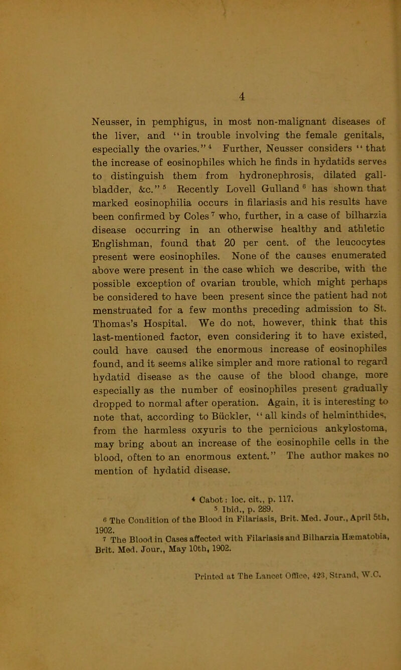 Neusser, in pemphigus, in most non-malignant diseases of the liver, and ‘ ‘ in trouble involving the female genitals, especially the ovaries. ” 4 Further, Neusser considers “that the increase of eosinophiles which he finds in hydatids serves to distinguish them from hydronephrosis, dilated gall- bladder, &c.”5 Recently Lovell Gulland 6 has shown that marked eosinophilia occurs in filariasis and his results have been confirmed by Coles 7 who, further, in a case of bilharzia disease occurring in an otherwise healthy and athletic Englishman, found that 20 per cent, of the leucocytes present were eosinophiles. None of the causes enumerated above were present in the case which we describe, with the possible exception of ovarian trouble, which might perhaps be considered to have been present since the patient had not menstruated for a few months preceding admission to St. Thomas’s Hospital. We do not, however, think that this last-mentioned factor, even considering it to have existed, could have caused the enormous increase of eosinophiles found, and it seems alike simpler and more rational to regard hydatid disease as the cause of the blood change, more especially as the number of eosinophiles present gradually dropped to normal after operation. Again, it is interesting to note that, according to Biickler, “all kinds of helminthides, from the harmless oxyuris to the pernicious ankylostoma, may bring about an increase of the eosinophile cells in the blood, often to an enormous extent.” The author makes no mention of hydatid disease. * Cabot: loc. cit., p. 117. s Ibid., p. 289. e The Condition of the Blood in Filariasis, Brit. Med. Jour., April 5th, r The Blood in Cases affected with Filariasis and Bilharzia Haematobia, Brit. Med. Jour., May 10th, 1902. Printed at The Lancet OfHeo, 423, Strand, W.C.