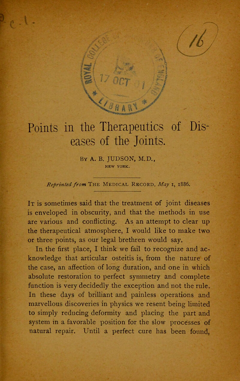 Points in the Therapeutics of Dis- eases of the Joints. By A. B. JUDSON, M.D., NEW YORK. Reprinted, from The Medical Record, May i, 1886. It is sometimes said that the treatment of joint diseases is enveloped in obscurity, and that the methods in use are various and conflicting. As an attempt to clear up the therapeutical atmosphere, I would like to make two or three points, as our legal brethren would say. In the first place, I think we fail to recognize and ac- knowledge that articular osteitis is, from the nature of the case, an affection of long duration, and one in which absolute restoration to perfect symmetry and complete function is very decidedly the exception and not the rule. In these days of brilliant and painless operations and marvellous discoveries in physics we resent being limited to simply reducing deformity and placing the part and system in a favorable position for the slow processes of natural repair. Until a perfect cure has been found,