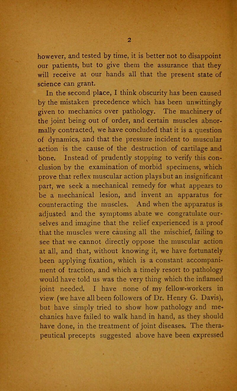 however, and tested by time, it is better not to disappoint our patients, but to give them the assurance that they will receive at our hands all that the present state of science can grant. In the second place, I think obscurity has been caused by the mistaken precedence which has been unwittingly given to mechanics over pathology. The machinery of the joint being out of order, and certain muscles abnor- mally contracted, we have concluded that it is a question of dynamics, and that the pressure incident to muscular action is the cause of the destruction of cartilage and , bone. Instead of prudently stopping to verify this con- clusion by the examination of morbid specimens, which prove that reflex muscular action plays but an insignificant part, we seek a mechanical remedy for what appears to be a mechanical lesion, and invent an apparatus for counteracting the muscles. And when the apparatus is adjusted and the symptoms abate we congratulate our- selves and imagine that the relief experienced is a proof that the muscles were causing all the mischief, failing to see that we cannot directly oppose the muscular action at all, and that, without knowing it, we have fortunately been applying fixation, which is a constant accompani- ment of traction, and which a timely resort to pathology would have told us was the very thing which the inflamed joint needed. I have none of my fellow-workers in view (we have all been followers of Dr. Henry G. Davis), but have simply tried to show how pathology and me- chanics have failed to walk hand in hand, as they should have done, in the treatment of joint diseases. The thera- peutical precepts suggested above have been expressed