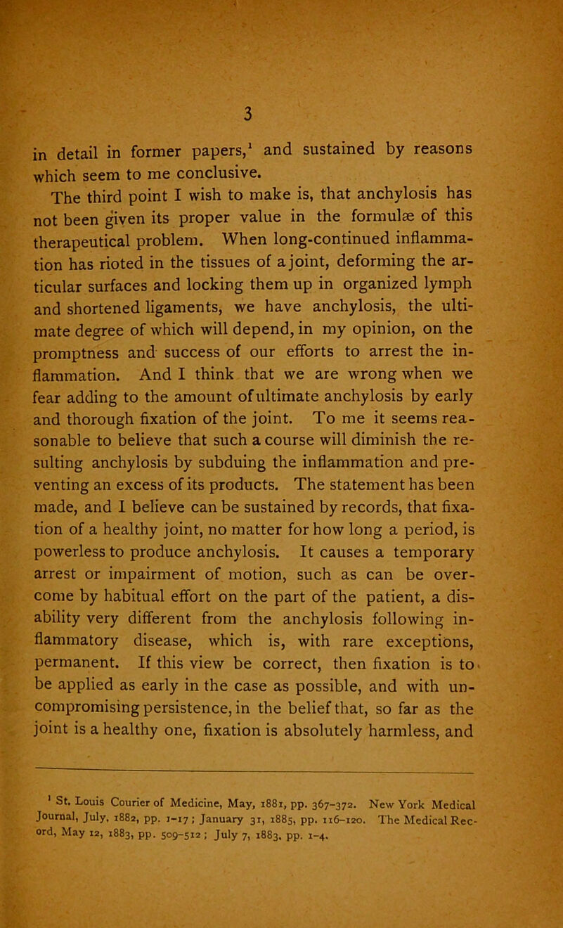 3 in detail in former papers,1 and sustained by reasons which seem to me conclusive. The third point I wish to make is, that anchylosis has not been given its proper value in the formulae of this therapeutical problem. When long-continued inflamma- tion has rioted in the tissues of a joint, deforming the ar- ticular surfaces and locking them up in organized lymph and shortened ligaments, we have anchylosis, the ulti- mate degree of which will depend, in my opinion, on the promptness and success of our efforts to arrest the in- flammation. And I think that we are wrong when we fear adding to the amount of ultimate anchylosis by early and thorough fixation of the joint. To me it seems rea- sonable to believe that such a course will diminish the re- sulting anchylosis by subduing the inflammation and pre- venting an excess of its products. The statement has been made, and I believe can be sustained by records, that fixa- tion of a healthy joint, no matter for how long a period, is powerless to produce anchylosis. It causes a temporary arrest or impairment of motion, such as can be over- come by habitual effort on the part of the patient, a dis- ability very different from the anchylosis following in- flammatory disease, which is, with rare exceptions, permanent. If this view be correct, then fixation is to be applied as early in the case as possible, and with un- compromising persistence, in the belief that, so far as the joint is a healthy one, fixation is absolutely harmless, and 1 St. Louis Courier of Medicine, May, 1881, pp. 367-372. New York Medical Journal, July, 1882, pp. 1-17; January 31, 1885, pp. 116-120. The Medical Rec- ord, May 12, 1883, pp. 509-512; July 7, 1883. pp. 1-4.