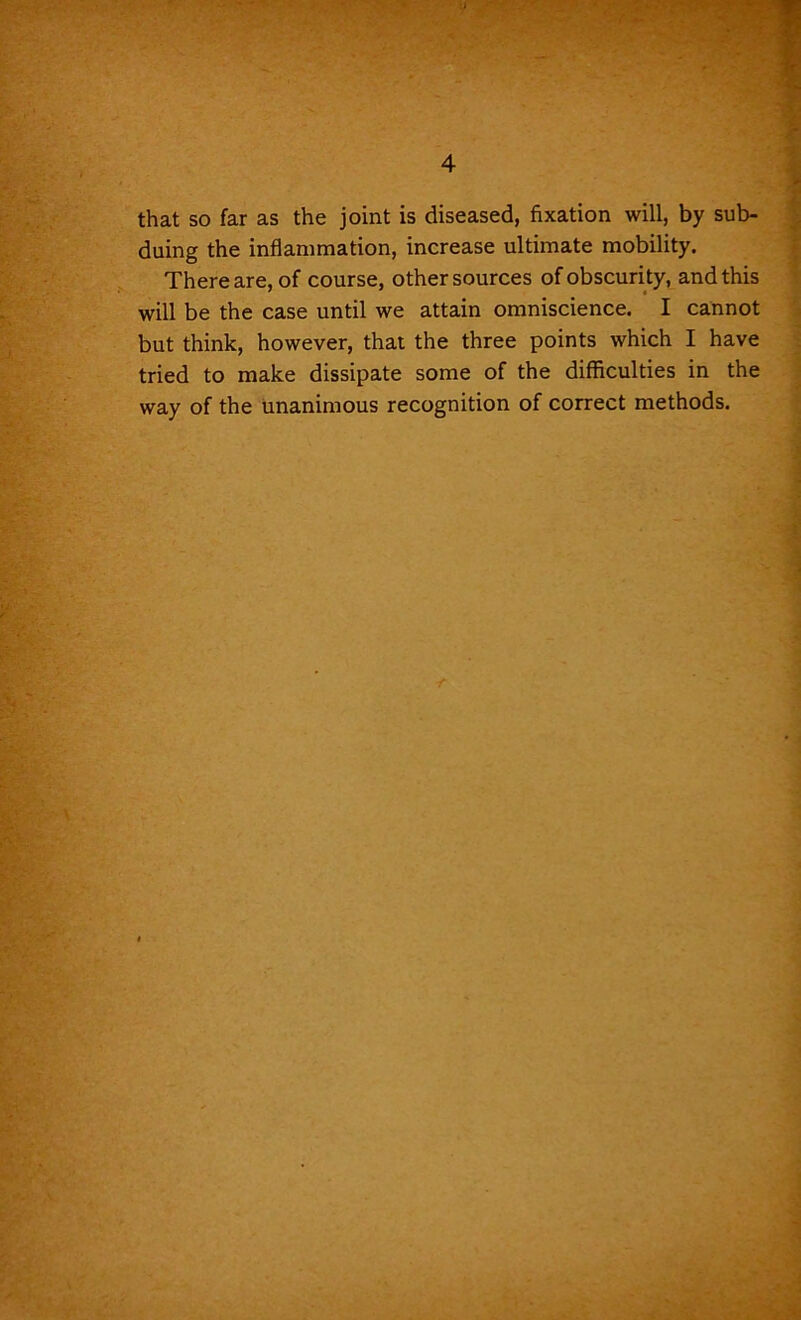 that so far as the joint is diseased, fixation will, by sub- duing the inflammation, increase ultimate mobility. There are, of course, other sources of obscurity, and this will be the case until we attain omniscience. I cannot but think, however, that the three points which I have tried to make dissipate some of the difficulties in the way of the unanimous recognition of correct methods.