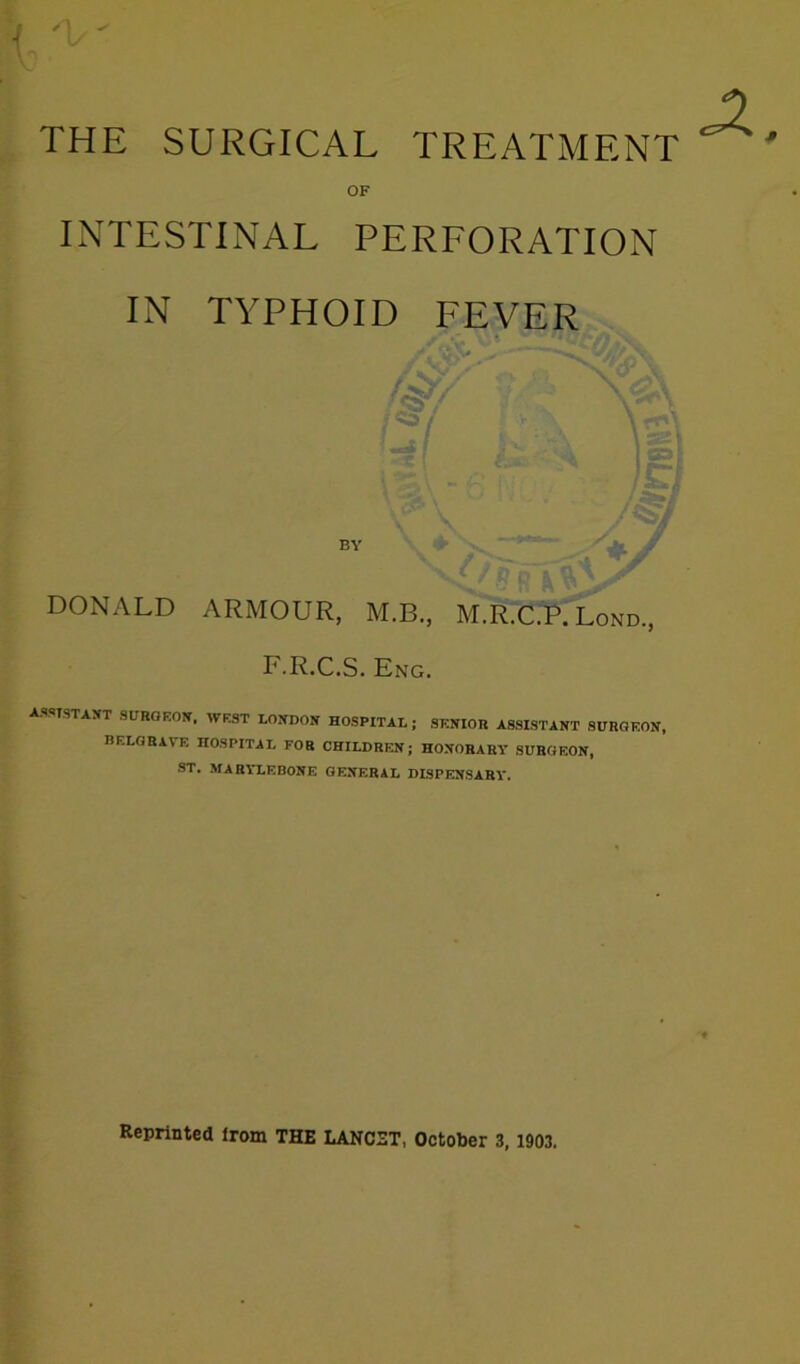 THE SURGICAL TREATMENT OF INTESTINAL PERFORATION IN TYPHOID FEVER / < BY DONALD ARMOUR, M.B., M.R.C.P. Lond., F.R.C.S. Eng. ASSTSTAXT SUROEOIf. WEST LONDON HOSPITAL; SENIOR ASSISTANT SURGEON, BELGRAVE HOSPITAL FOR CHILDREN; HONORARY SURGEON, ST. MARYLEBONE GENERAL DISPENSARY. Reprinted Irom THE LANCET, October 3,1903.