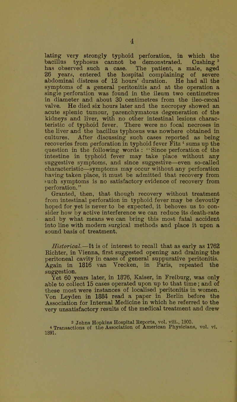 lating very strongly typhoid perforation, in which the bacillus typhosus cannot be demonstrated. Cushing ® has observed such a case. The patient, a male, aged 26 years, entered the hospital complaining of severe abdominal distress of 12 hours’ duration. He had all the symptoms of a general peritonitis and at the operation a single perforation was found in the ileum two centimetres in diameter and about 30 centimetres from the ileo-caecal valve. He died six hours later and the necropsy showed an acute splenic tumour, parenchymatous degeneration of the kidneys and liver, with no other intestinal lesions charac- teristic of typhoid fever. There were no focal necroses in the liver and the bacillus typhosus was nowhere obtained in cultures. After discussing such cases reported as being recoveries from perforation in typhoid fever Fitz ■* sums up the question in the following words: “ Since perforation of the intestine in typhoid fever may take place without any suggestive symptoms, and since suggestive—even so-called characteristic—symptoms may occur without any perforation having taken place, it must be admitted that recovery from such symptoms is no satisfactory evidence of recovery from perforation. ” Granted, then, that though recovery without treatment from intestinal perforation in typhoid fever may be devoutly hoped for yet is never to be expected, it behoves us to con- sider how by active interference we can reduce its death-rate and by what means we can bring this most fatal accident into line with modern surgical methods and place it upon a sound basis of treatment. Historical.—It is of interest to recall that as early as 1762 Eichter, in Vienna, first suggested opening and draining the peritoneal cavity in cases of general suppurative peritonitis. Again in 1816 van Vrecken, in Paris, repeated the suggestion. Yet 60 years later, in 1876, Kaiser, in Freiburg, was only able to collect 15 cases operated upon up to that time; and of these most were instances of localised peritonitis in women. Von Leyden in 1884 read a paper in Berlin before the Association for Internal Medicine in which he referred to the very unsatisfactory results of the medical treatment and drew s Johns Hopkins Hospital Reports, vol. viii., 1900. * Transactions of the Association of American Physicians, vol. vi. 1891.