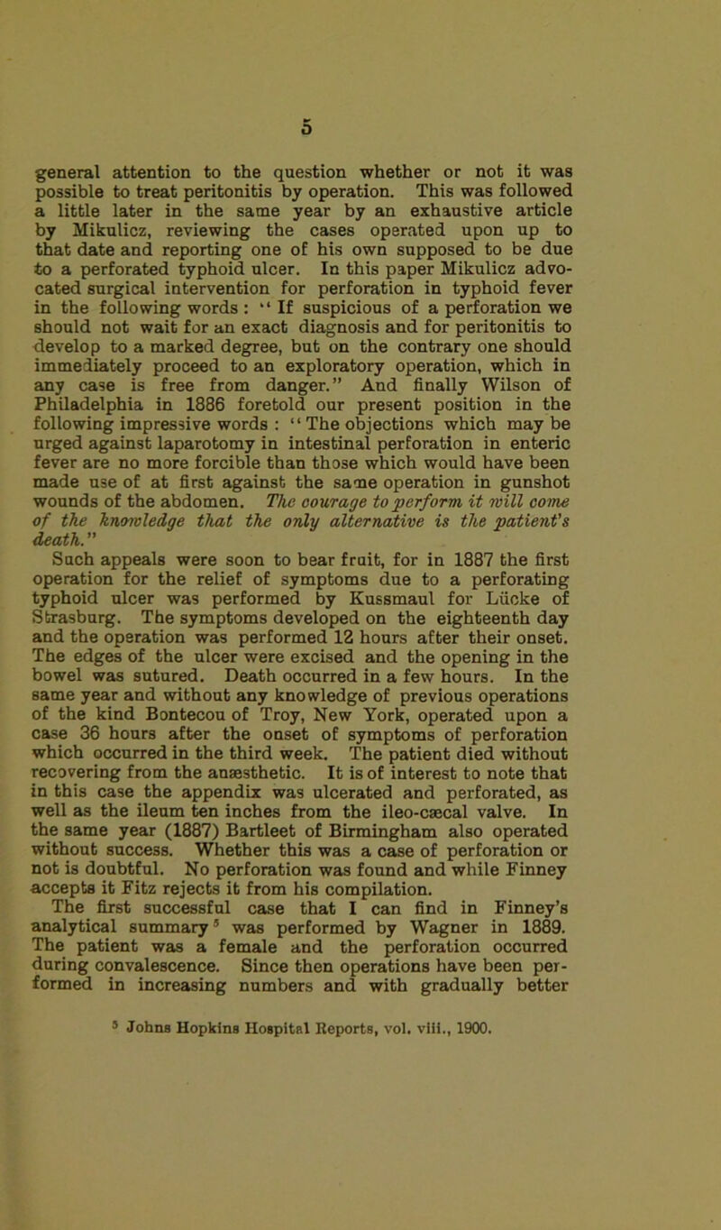 general attention to the question whether or not it was possible to treat peritonitis by operation. This was followed a little later in the same year by an exhaustive article by Mikulicz, reviewing the cases operated upon up to that date and reporting one of his own supposed to be due to a perforated typhoid ulcer. In this paper Mikulicz advo- cated surgical intervention for perforation in typhoid fever in the following words : “ If suspicious of a perforation we should not wait for an exact diagnosis and for peritonitis to develop to a marked degree, but on the contrary one should immediately proceed to an exploratory operation, which in £iny case is free from danger.” And finally Wilson of Philadelphia in 1886 foretold our present position in the following impressive words ; “ The objections which maybe urged against laparotomy in intestinal perforation in enteric fever are no more forcible than those which would have been made use of at first against the same operation in gunshot wounds of the abdomen. The courage to perform, it will come of the knowledge that the only alternative is the patient's death. ” Such appeals were soon to bear fruit, for in 1887 the first operation for the relief of symptoms due to a perforating typhoid ulcer was performed by Kussmaul for Liicke of Strasburg. The symptoms developed on the eighteenth day and the operation was performed 12 hours after their onset. The edges of the ulcer were excised and the opening in the bowel was sutured. Death occurred in a few hours. In the same year and without any knowledge of previous operations of the kind Bontecou of Troy, New York, operated upon a case 36 hours after the onset of symptoms of perforation which occurred in the third week. The patient died without recovering from the anaesthetic. It is of interest to note that in this case the appendix was ulcerated and perforated, as well as the ileum ten inches from the ileo-csecal valve. In the same year (1887) Bartleet of Birmingham also operated without success. Whether this was a case of perforation or not is doubtful. No perforation was found and while Finney accepts it Fitz rejects it from his compilation. The first successful case that I can find in Finney’s analytical summary® was performed by Wagner in 1889. The patient was a female and the perforation occurred during convalescence. Since then operations have been per- formed in increasing numbers and with gradually better ’ Johns Hopkins Hospital Reports, voi. viii., 1900.