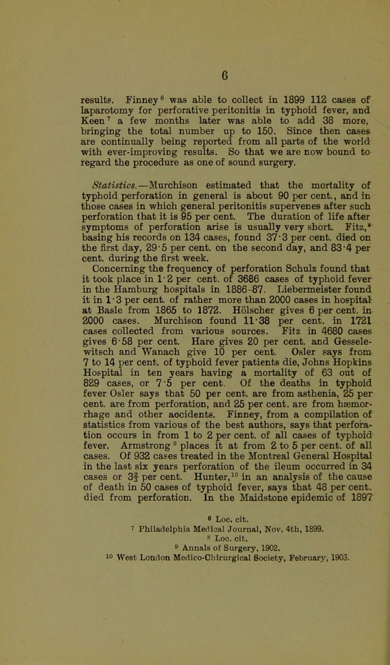 results. Finney® was able to collect in 1899 112 cases of laparotomy for perforative peritonitis in typhoid fever, and Keen‘d a few months later was able to add 38 more, bringing the total number up to 150. Since then cases are continually being reported from all parts of the world with ever-improving results. So that we are now bound to regard the procedure as one of sound surgery. Statistics.—Murchison estimated that the mortality of typhoid perforation in general is about 90 per cent., and in those cases in which general peritonitis supervenes after such perforation that it is 95 per cent. The duration of life after symptoms of perforation arise is usually very short. Fitz,* basing his records on 134 cases, found 37’3 per cent, died on the first day, 29'5 per cent, on the second day, and 83 4 per cent, during the first week. Concerning the frequency of perforation Schulz found that it took place in 1- 2 per cent, of 3686 cases of typhoid fever in the Hamburg hospitals in 1886-87. Liebermeister found it in 1’3 per cent, of rather more than 2000 cases in hospital- at Basle from 1865 to 1872. Holscher gives 6 per cent, in 2000 cases. Murchison found 11 38 per cent, in 1721 cases collected from various sources. Fitz in 4680 cases gives 6 58 per cent. Hare gives 20 per cent, and (Jessele- witsch and Wanach give 10 per cent. Osier says from 7 to 14 per cent, of typhoid fever patients die, Johns Hopkins Hospital in ten years having a mortality of 63 out of 829 cases, or 7'5 per cent. Of the deaths in typhoid fever Osier says that 50 per cent, are from asthenia, ^ per cent, jire from perforation, and 25 per cent, are from haemor- rhage and other accidents. Finney, from a compilation of statistics from various of the best authors, says that perfora- tion occurs in from 1 to 2 per cent, of all caises of typhoid fever. Armstrong ® places it at from 2 to 5 per cent, of all cases. Of 932 cases treated in the Montreal General Hospital in the last six years perforation of the ileum occurred in 34 cases or 3f per cent. Hunter,^® in an analysis of the cause of death in 50 cases of typhoid fever, says that 48 per cent, died from perforation. In the Maidstone epidemic of 1897 ® lioo. cit. Philadelphia Medical Journal, Nov. 4th, 1899. 8 Loc. cit. 9 Annals of Surgery, 1902. 10 West London Medico-Ohlrurgical Society, February, 1903.