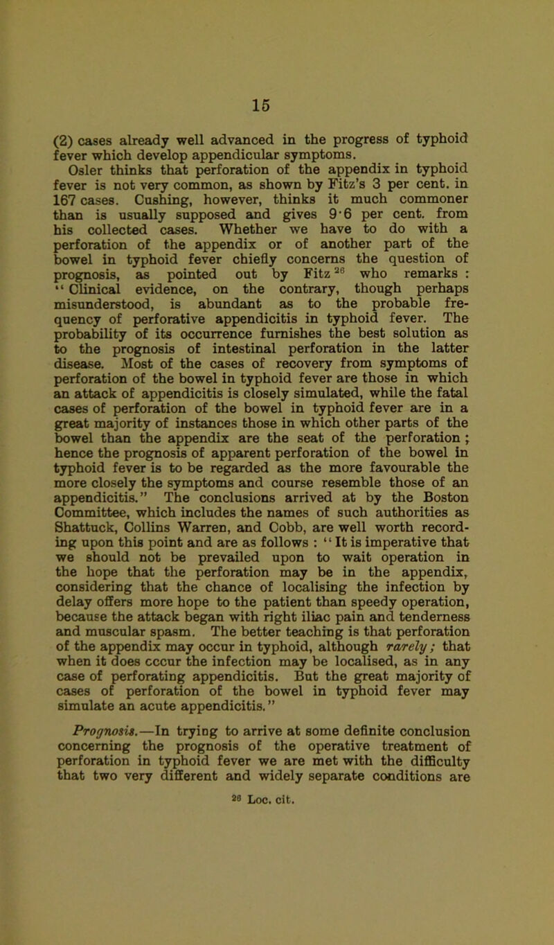 (2) cases already well advanced in the progress of typhoid fever which develop appendicular symptoms. Osier thinks that perforation of the appendix in typhoid fever is not very common, as shown by Fitz’s 3 per cent, in 167 cases. Cashing, however, thinks it much commoner than is usually supposed and gives 9’6 per cent, from his collected cases. Whether we have to do with a perforation of the appendix or of another part of the bowel in typhoid fever chiefly concerns the question of prognosis, as pointed out by Fitz who remarks : “ Clinical evidence, on the contrary, though perhaps misunderstood, is abundant as to the probable fre- quency of perforative appendicitis in typhoid fever. The probability of its occurrence furnishes the best solution as to the prognosis of intestinal perforation in the latter disease. Most of the cases of recovery from symptoms of perforation of the bowel in typhoid fever are those in which an attack of appendicitis is closely simulated, while the fatal cases of perforation of the bowel in typhoid fever are in a great majority of instances those in which other parts of the bowel than the appendix are the seat of the perforation; hence the prognosis of apparent perforation of the bowel in typhoid fever is to be regarded as the more favourable the more closely the symptoms and course resemble those of an appendicitis.” The conclusions arrived at by the Boston Committee, which includes the names of such authorities as Shattuck, Collins Warren, and Cobb, are well worth record- ing upon this point and are as follows : “ It is imperative that we should not be prevailed upon to wait operation in the hope that the perforation may be in the appendix, considering that the chance of localising the infection by delay offers more hope to the patient than speedy operation, because the attack began with right iliac pain and tenderness and muscular spasm. The better teaching is that perforation of the appendix may occur in typhoid, although rarely; that when it does occur the infection may be localised, as in any case of perforating appendicitis. But the great majority of cases of perforation of the bowel in typhoid fever may simulate an acute appendicitis. ” Prognosi$.—In trying to arrive at some definite conclusion concerning the prognosis of the operative treatment of perforation in typhoid fever we are met with the diflSculty that two very different and widely sepeirate conditions are
