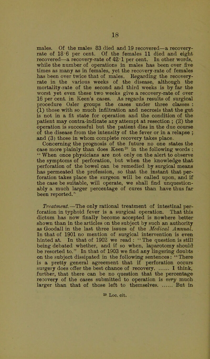 males. Of the males 83 died and 19 recovered—a recovery- rate of 18’6 per cent. Of the females 11 died and eight recovered—a recovery-rate of 42 ■ 1 per cent. In other words, while the number of operations in males has been over five times as many as in females, yet the recovery-rate of females has been over twice that of males. Regarding the recovery- rate in the various weeks of the disease, although the mortality-rate of the second and third weeks is by far the worst yet even these two weeks give a recovery-rate of over 16 per cent, in Keen’s cases. As regards results of surgical procedure Osier groups the cases under three classes : (1) those with so much infiltration and necrosis that the gut is not in a fit state for operation and the condition of the patient may contra-indicate any attempt at resection ; (2) the operation is successful but the patient dies in the due course of the disease from the intensity of the fever or in a relapse ; and (3) those in whom complete recovery takes place. Concerning the prognosis of the future no one states the case more plainly than does Keen^° in the following words : ‘ ‘ When once physicians are not only on the alert to observe the symptoms of perforation, but when the knowledge that perforation of the bowel can be remedied by surgical means has permeated the profession, so that the instant that per- foration takes place the surgeon will be called upon, and if the case be suitable, will operate, we shall find unquestion- ably a much larger percentage of cures than have thus far been reported.” Treatment.—The only rational treatment of intestinal per- foration in typhoid fever is a surgical operation. That this dictum has now finally become accepted is nowhere better shown than in the articles on the subject by such an authority as Goodall in the last three issues of the Medical AnniutX. In that of 1901 no mention of surgical intervention is even hinted at. In that of 1902 we read : “ The question is still being debated whether, and if so when, laparotomy should be resorted to.” In that of 1903 we find any lingering doubts on the subject dissipated in the following sentences: “There is a pretty general agreement that if perforation occurs surgery does offer the best chance of recovery I think, further, that there can be no question that the percentage recovery of the cases submitted to operation is very much larger than that of those left to themselves But in