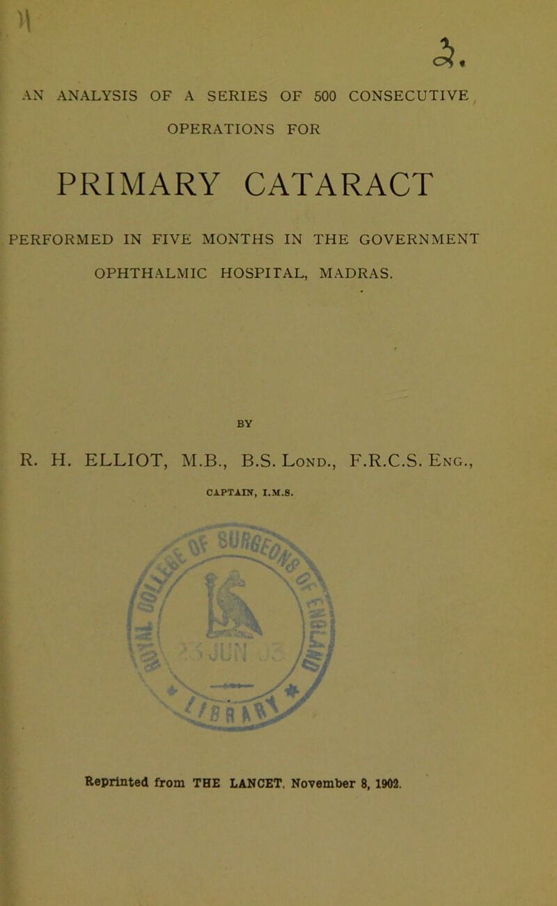 AN ANALYSIS OF A SERIES OF 500 CONSECUTIVE OPERATIONS FOR PRIMARY CATARACT PERFORMED IN FIVE MONTHS IN THE GOVERNMENT OPHTHALMIC HOSPITAL, MADRAS. BY R. H. ELLIOT, M.B., B.S. Lond., F.R.C.S. Eng., CAPTAIN, I.M.8. * Reprinted from THE LANCET. November 8, 1902.