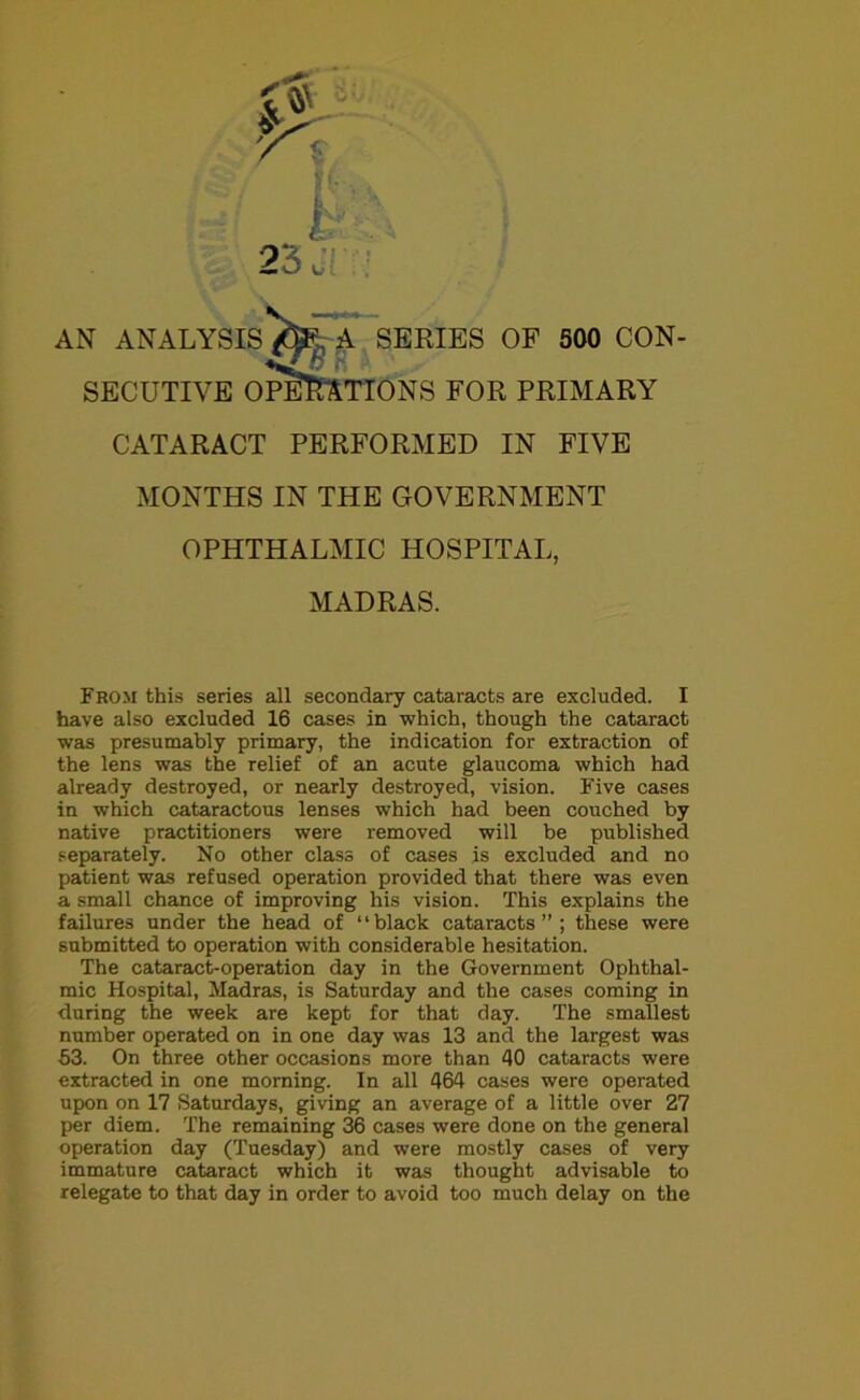 23 J AN ANALYSIS/fe A SERIES OF 500 CON- t SECUTIVE OPERATIONS FOR PRIMARY CATARACT PERFORMED IN FIVE MONTHS IN THE GOVERNMENT OPHTHALMIC HOSPITAL, MADRAS. From this series all secondary cataracts are excluded. I have also excluded 16 cases in which, though the cataract was presumably primary, the indication for extraction of the lens was the relief of an acute glaucoma which had already destroyed, or nearly destroyed, vision. Five cases in which cataractous lenses which had been couched by native practitioners were removed will be published separately. No other class of cases is excluded and no patient was refused operation provided that there was even a small chance of improving his vision. This explains the failures under the head of “black cataracts”; these were submitted to operation with considerable hesitation. The cataract-operation day in the Government Ophthal- mic Hospital, Madras, is Saturday and the cases coming in during the week are kept for that day. The smallest number operated on in one day was 13 and the largest was 53. On three other occasions more than 40 cataracts were extracted in one morning. In all 464 cases were operated upon on 17 Saturdays, giving an average of a little over 27 per diem. The remaining 36 cases were done on the general operation day (Tuesday) and were mostly cases of very immature cataract which it was thought advisable to relegate to that day in order to avoid too much delay on the