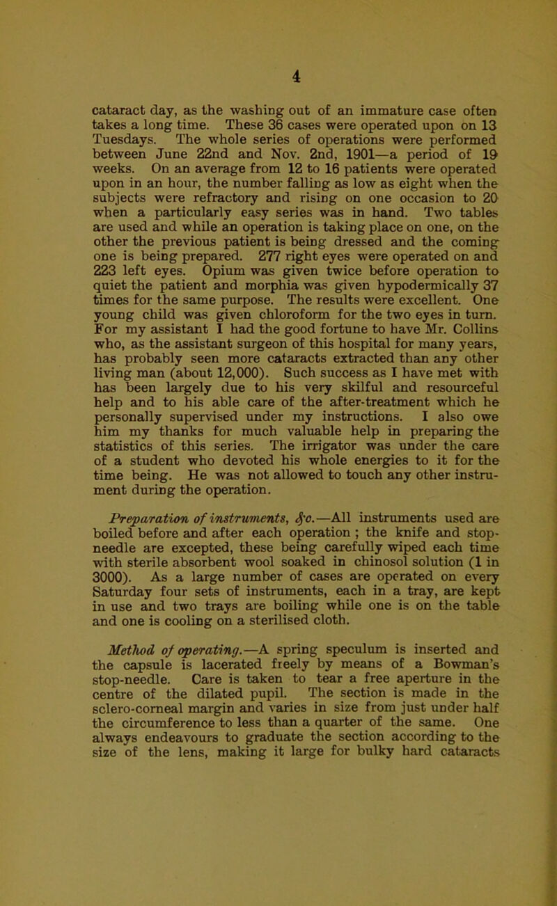 cataract day, as the washing out of an immature case often takes a long time. These 36 cases were operated upon on 13 Tuesdays. The whole series of operations were performed between June 22nd and Nov. 2nd, 1901—a period of 19 weeks. On an average from 12 to 16 patients were operated upon in an hour, the number falling as low as eight when the subjects were refractory and rising on one occasion to 20 when a particularly easy series was in hand. Two tables are used and while an operation is taking place on one, on the other the previous patient is being dressed and the coming one is being prepared. 277 right eyes were operated on and 223 left eyes. Opium was given twice before operation to quiet the patient and morphia was given hypodermically 37 times for the same purpose. The results were excellent. One young child was given chloroform for the two eyes in turn. For my assistant I had the good fortune to have Mr. Collins who, as the assistant surgeon of this hospital for many years, has probably seen more cataracts extracted than any other living man (about 12,000). Such success as I have met with has been largely due to his very skilful and resourceful help and to his able care of the after-treatment which he personally supervised under my instructions. I also owe him my thanks for much valuable help in preparing the statistics of this series. The irrigator was under the care of a student who devoted his whole energies to it for the time being. He was not allowed to touch any other instru- ment during the operation. Preparation of instruments, <§'o.—All instruments used are boiled before and after each operation ; the knife and stop- needle are excepted, these being carefully wiped each time with sterile absorbent wool soaked in chinosol solution (1 in 3000). As a large number of cases are operated on every Saturday four sets of instruments, each in a tray, are kept in use and two trays are boiling while one is on the table and one is cooling on a sterilised cloth. Method of operating.—A spring speculum is inserted and the capsule is lacerated freely by means of a Bowman’s stop-needle. Care is taken to tear a free aperture in the centre of the dilated pupil. The section is made in the sclero-comeal margin and varies in size from just under half the circumference to less than a quarter of the same. One always endeavours to graduate the section according to the size of the lens, making it large for bulky hard cataracts