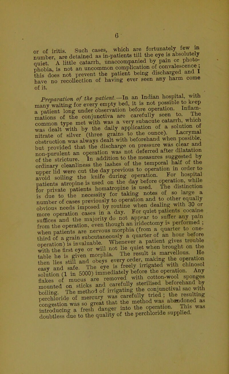 G or of iritis. Such cases, which are fortunately few in number, are detained as in-patients till the eye is absolutely quiet. A little catarrh, unaccompanied by pain or photo- phobia, is not an uncommon complication of convalescence , this does not prevent the patient being discharged and I have no recollection of having ever seen any harm come of it. Preparation of the patient.—In an Indian hospital, with many waiting for every empty bed it is not possible to keep a patient long under observation before operation, lam- inations of the conjunctiva are carefully seen to. Ihe common type met with was a very subacute catarrh which was dealt with by the daily application of a solution of nitrate of silver (three grains to the ounce). Lacrymal obstruction was always deflt with beforehand when possible but provided that the discharge, on pressure was clear and non-purulent an operation was not deferred a-ter dilatation of the stricture. In addition to the measures suggested by ordinary cleanliness the lashes of the temporal half of the upper lid were cut the day previous to operation in order to avoid soiling the knife during operation. For hospital patients atrfpine is used on the day before ^Sinction for private patients homatropine is used. The distinction is due to the necessity for taking notes of so large a number of cases previously to operation and to other equa ly nlwinns needs imposed by routine when dealing with 30 or more operation cases in a day. For quiet patients cocaine suffices and the majority do not appear to suffer any pain from the operation, even though an iridectomy is peiformed , when patients are nervous morphia (from a quarter to one- third of a grain subcutaneously a quarter of an hour before tniraoi g Whenever a patient gives trouble °^rtrlst e4 or wni not lie quiet when brought on the tobt el g ven moTphia. The^esult is marvellous. He then lies still and obeys every order, making the operation easy and safe. The eye is freely irrigated with chmosol solution (1 in 5000) immediately before the operation. Any flakes o mucus are removed with cotton-wool sponges mounted on sticks and carefully sterilised beforehand by bolting The method of irrigating the conjunctival sac with nerchloride of mercury was carefully tried ; the resulting dOTMlesl due to the quality of the perohloride supplied.