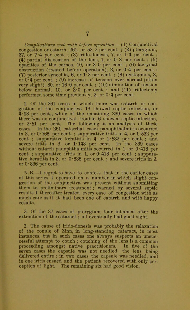 Complications met with before operation —(1) Conjunctival congestion or catarrh, 261, or 52 2 per cent. ; (2) pterygium, 37, or 7'4 per cent. ; (3) irido-donesis, 7, or 14 per cent. ; (4) partial dislocation of the lens, 1, or 0 2 per cent. ; (5) opacities of the cornea, 10, or 2 • 0 per cent. ; (6) lacrymal obstruction (treated before operation), 2, or O’4 per cent. ; (7) posterior synechia, 6, or 1 • 2 per cent. ; (8) nystagmus, 2, or 0 4 per cent. ; (9) increase of tension over normal (often very slight), 80, or 16 0 per cent. ; (10) diminution of tension below normal, 10, or 2’0 per cent. ; and (11) iridectomy performed some time previously, 2, or 0 '4 per cent. 1. Of the 261 cases in which there was catarrh or con- gestion of the conjunctiva 13 shoved septic infection, or 4 98 per cent., while of the remaining 239 cases in which there was no conjunctival trouble 6 showed septic infection, or 2 -51 per cent. The following is an analysis of these cases. In the 261 catarrhal cases panophthalmitis occurred in 2, or 0 • 766 per cent. ; suppurative iritis in 4, or 1 • 532 per cent. ; suppurative keratitis in 4, or 1-532 per cent. ; and severe iritis in 3, or 1148 per cent. In the 239 cases without catarrh panophthalmitis occurred in 1, or 0'418 per cent. ; suppurative iritis in 1, or O'418 per cent. ; suppura- tive keratitis in 2, or 0 • 836 per cent. ; and severe iritis in 2, or 0 • 836 per cent. N. B.—I regret to have to confess that in the earlier cases of this series I operated on a number in wh;ch slight con- gestion of the conjunctiva was present without submitting them to preliminary treatment; warned by several septic results I thereafter treated every case of congestion with as much care as if it had been one of catarrh and with happy results. 2. Of the 37 cases of pterygium four inflamed after the extraction of the cataract; all eventually had good sight. 3. The cause of irido-donesis was probably the relaxation of the zonule of Zinn, in long-standing cataract, in most instances, but in such cases one always suspects an unsuc- cessful attempt to couch ; couching of the lens is a common proceeding amongst native practitioners. In five of the seven cases the capsule was not needled, the lens being delivered entire ; in two cases the capsule was needled, and in one iritis ensued and the patient recovered with only per- ception of light. The remaining six had good vision.