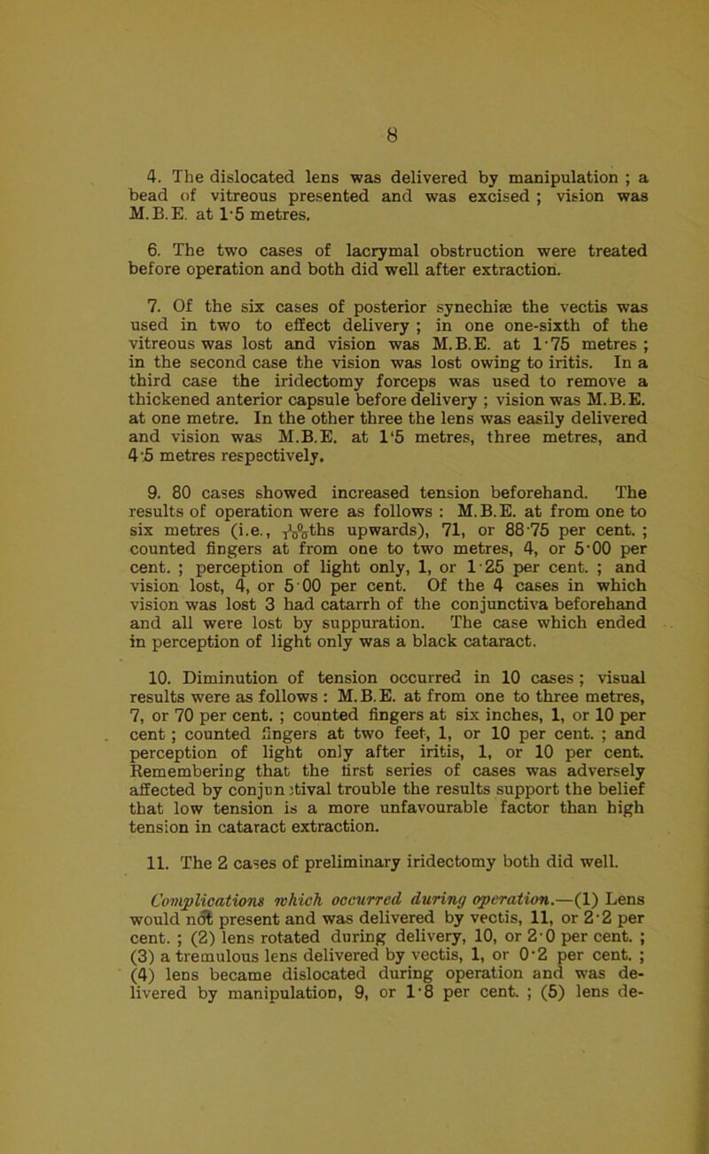 4. The dislocated lens was delivered by manipulation ; a bead of vitreous presented and was excised ; vision was M.B.E. at 1*5 metres. 6. The two cases of lacrymal obstruction were treated before operation and both did well after extraction. 7. Of the six cases of posterior synechise the vectis was used in two to effect delivery ; in one one-sixth of the vitreous was lost and vision was M.B.E. at 1-75 metres ; in the second case the vision was lost owing to iritis. In a third case the iridectomy forceps was used to remove a thickened anterior capsule before delivery ; vision was M.B.E. at one metre. In the other three the lens was easily delivered and vision was M.B.E. at 1*5 metres, three metres, and 4'5 metres respectively. 9. 80 cases showed increased tension beforehand. The results of operation were as follows : M. B. E. at from one to six metres (i.e., yV^ths upwards), 71, or 88 75 per cent. ; counted fingers at from one to two metres, 4, or 5‘00 per cent. ; perception of light only, 1, or 125 per cent. ; and vision lost, 4, or 5 00 per cent. Of the 4 cases in which vision was lost 3 had catarrh of the conjunctiva beforehand and all were lost by suppuration. The case which ended in perception of light only was a black cataract. 10. Diminution of tension occurred in 10 cases; visual results were as follows : M.B.E. at from one to three metres, 7, or 70 per cent. ; counted fingers at six inches, 1, or 10 per cent ; counted fingers at two feet, 1, or 10 per cent. ; and perception of light only after iritis, 1, or 10 per cent. Rememberiog that the first series of cases was adversely affected by conjunctival trouble the results support the belief that low tension is a more unfavourable factor than high tension in cataract extraction. 11. The 2 cases of preliminary iridectomy both did well. Complications which occurred during operation.—(1) Lens would not present and was delivered by vectis, 11, or 2'2 per cent. ; (2) lens rotated during delivery, 10, or 2'0 per cent. ; (3) a tremulous lens delivered by vectis, 1, or 0-2 per cent. ; (4) lens became dislocated during operation and was de- livered by manipulation, 9, or l-8 per cent. ; (5) lens de-